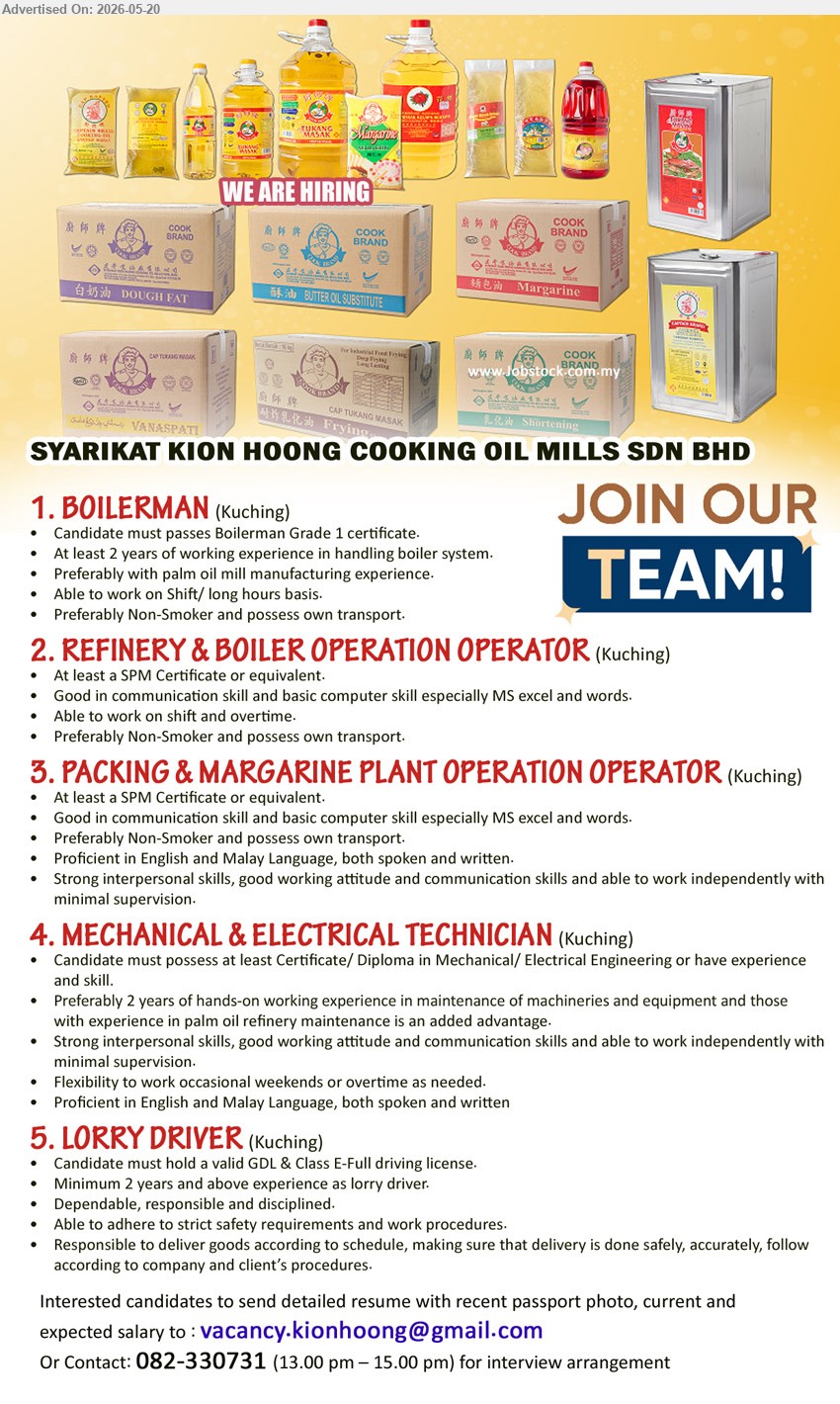 SYARIKAT KION HOONG COOKING OIL MILLS SDN BHD - 1. BOILERMAN (Kuching), Candidate must passes Boilerman Grade 1 certificate; At least 2 years of working experience; Able to work on shift.
2. REFINERY & BOILER OPERATION OPERATOR (Kuching), At least a SPM Certificate or equivalent; Able to work on shift and overtime; Preferably Non-Smoker.
3. PACKING & MARGARINE PLANT OPERATION OPERATOR (Kuching), At least a SPM Certificate or equivalent; Proficient in English and Malay Language; able to work independently.
4. MECHANICAL & ELECTRICAL TECHNICIAN (Kuching), Certificate / Diploma in Mechanical / Electrical Engineering; Preferably 2 years hands-on working experience; maintenance of machineries and equipment.
5. LORRY DRIVER (Kuching), Candidate must hold a valid GDL & Class E-Full driving license; Minimum 2 years; Responsible to deliver goods.
call 082-330731 or Email Resume
