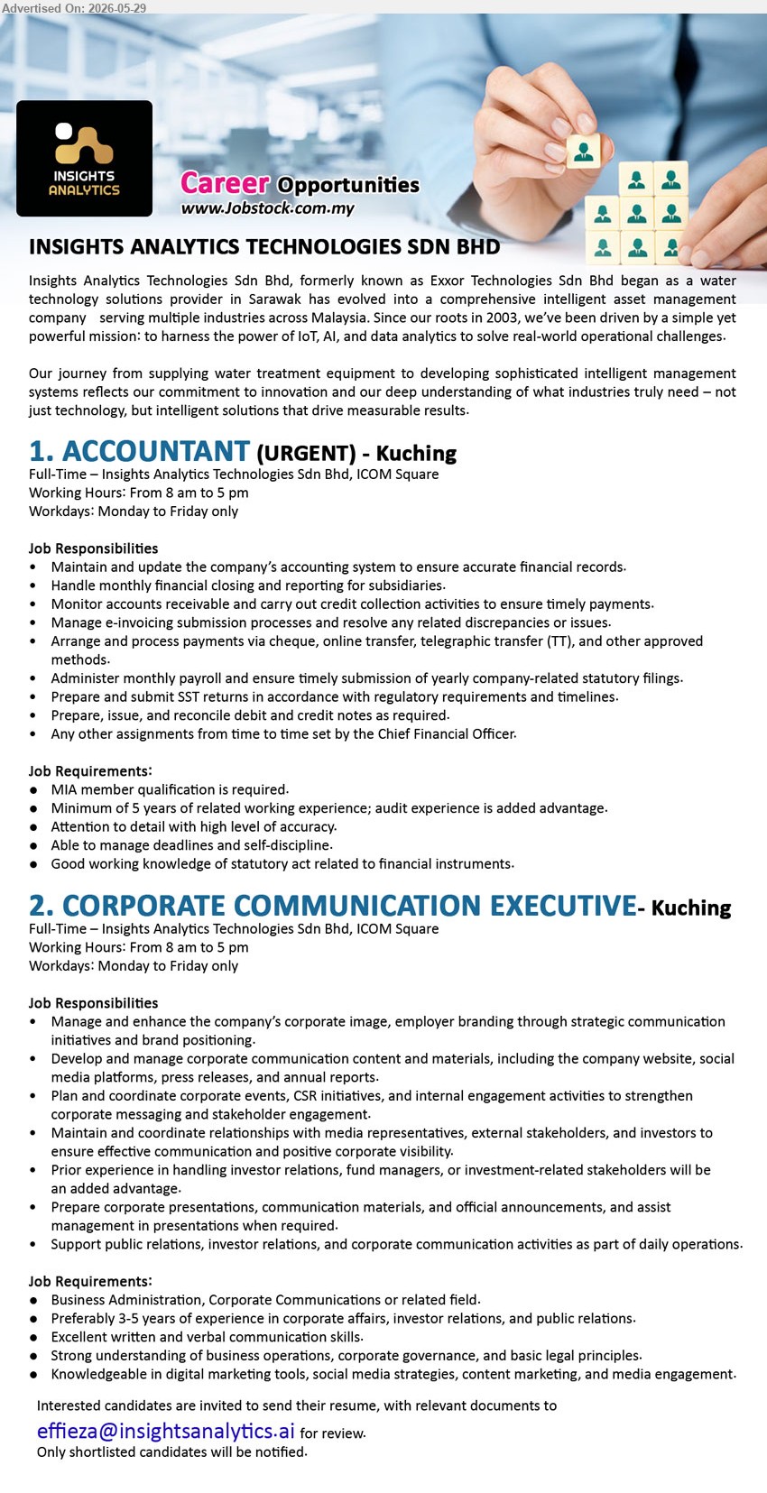 INSIGHTS ANALYTICS TECHNOLOGIES SDN BHD - 1. ACCOUNTANT  (Kuching), (URGENT), MIA member qualification is required; Minimum of 5 years of related working experience; Maintain and update the company’s accounting system; Full-Time.
2. CORPORATE COMMUNICATION EXECUTIVE (Kuching), Business Administration, Corporate Communications or related field; Preferably 3-5 years; Develop and manage corporate communication content and materials; Full-Time.
Email Resume