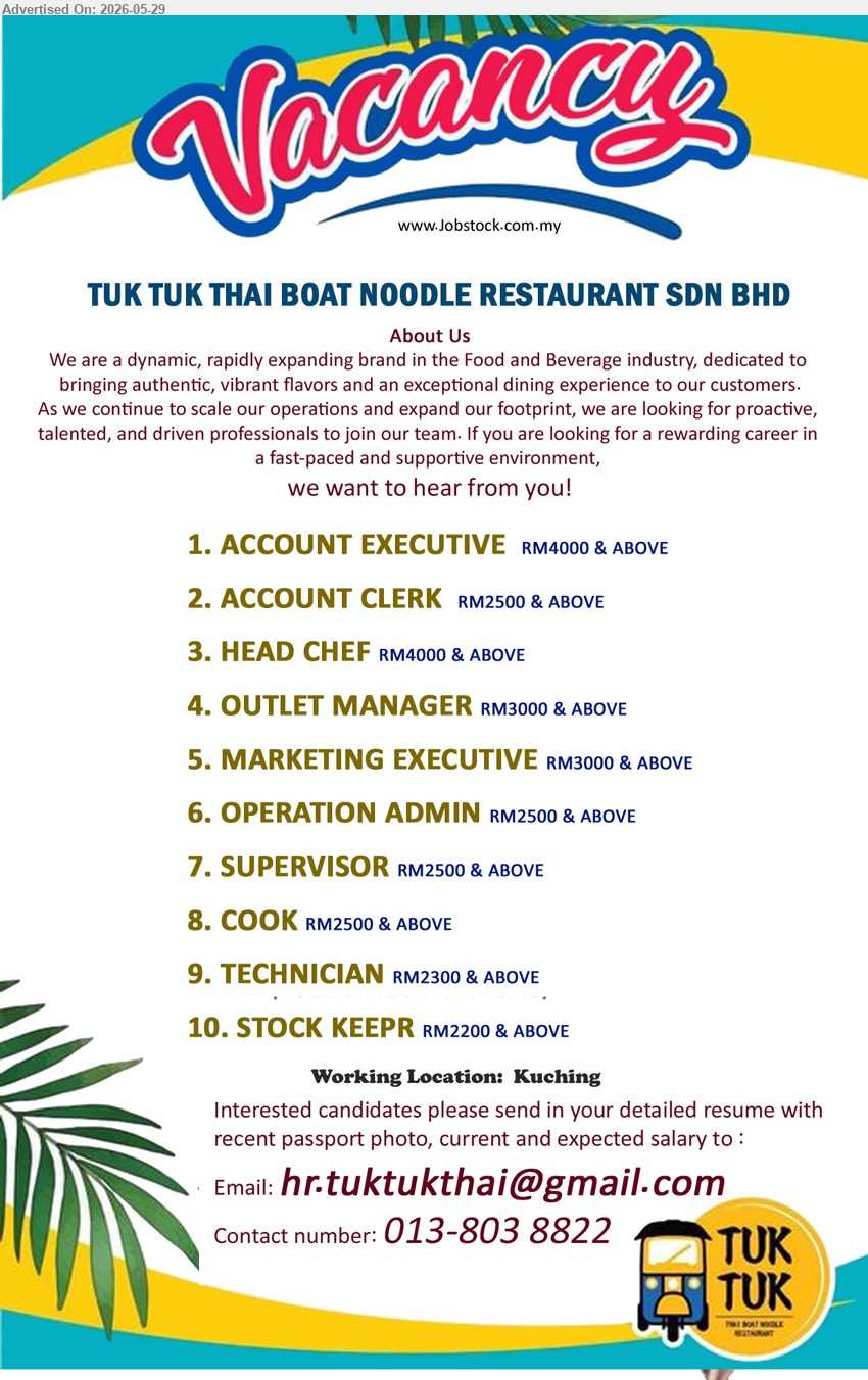 TUK TUK THAI BOAT NOODLE RESTAURANT SDN BHD - 1. ACCOUNT EXECUTIVE (Kuching), RM4000 & ABOVE 
2. ACCOUNT CLERK (Kuching),  RM2500 & ABOVE  
3. HEAD CHEF (Kuching), RM4000 & ABOVE  
4. OUTLET MANAGER (Kuching), RM3000 & ABOVE  
5. MARKETING EXECUTIVE (Kuching), RM3000 & ABOVE  
6. OPERATION ADMIN (Kuching), RM2500 & ABOVE 
7. SUPERVISOR (Kuching), RM2500 & ABOVE  
8. COOK (Kuching), RM2500 & ABOVE  
9. TECHNICIAN (Kuching), RM2300 & ABOVE 
10. STOCK KEEPER (Kuching), RM2200 & ABOVE 
Contact number: 013-8038822 / Email resume.