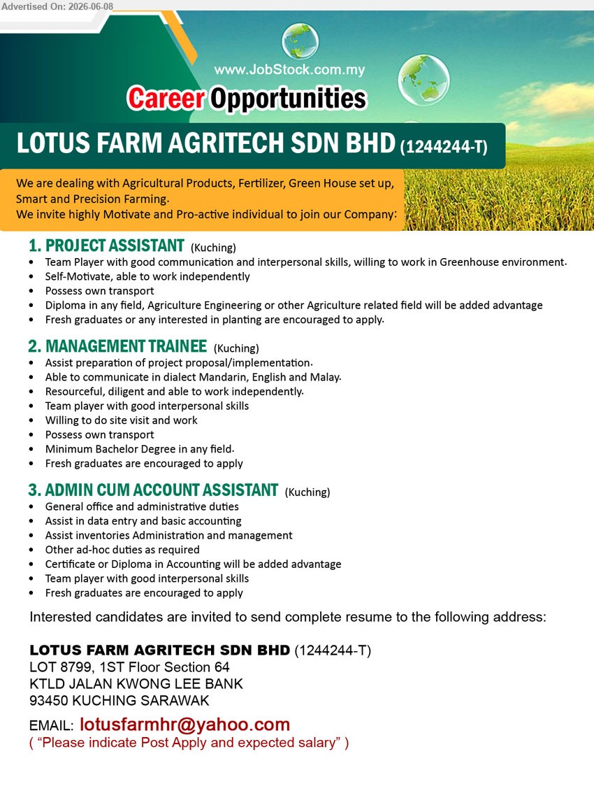 LOTUS FARM AGRITECH SDN BHD - 1. PROJECT ASSISTANT (Kuching), Diploma in any field, Agriculture Engineering or other Agriculture related field will be added advantage, Possess own transport
2. MANAGEMENT TRAINEE (Kuching), Minimum Bachelor Degree in any field, Assist preparation of project proposal/implementation, Fresh graduates are encouraged to apply
3. ADMIN CUM ACCOUNT ASSISTANT (Kuching), Certificate or Diploma in Accounting will be added advantage, General office and administrative duties, Assist in data entry and basic accounting
Email Resume