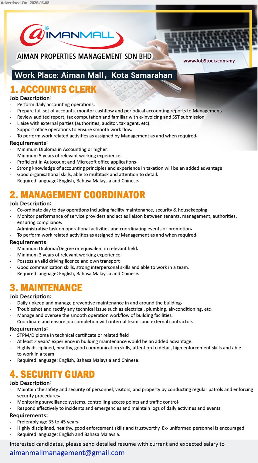 AIMAN PROPERTIES MANAGEMENT SDN BHD - 1. ACCOUNTS CLERK (Aiman Mall, Kota Samarahan), Minimum Diploma in Accounting or higher, Minimum 5 years of relevant working experience, Perform daily accounting operations
2. MANAGEMENT COORDINATOR (Aiman Mall, Kota Samarahan), Minimum Diploma/Degree or equivalent in relevant field, Minimum 3 years of relevant working experience, Co-ordinate day to day operations
3. MAINTENANCE (Aiman Mall, Kota Samarahan), STPM/Diploma in technical certificate or related field, At least 2 years’ experience, Daily upkeep and manage preventive maintenance
4. SECURITY GUARD (Aiman Mall, Kota Samarahan), Preferably age 35 to 45 years, Maintain the safety and security of personnel, visitors, and property
Email Resume
