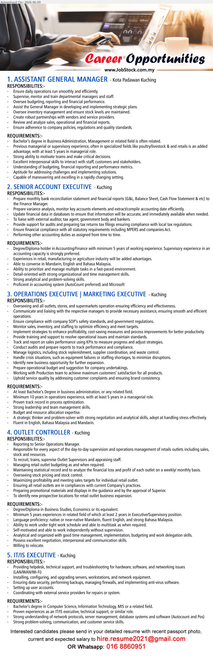 ADVERTISER - 1. ASSISTANT GENERAL MANAGER (Kota Padawan Kuching), Bachelor’s degree in Business Administration, Management or related field, at least 5 years in managerial role, Ensure daily operation run smoothly
2. SENIOR ACCOUNT EXECUTIVE (Kuching), Degree/Diploma holder in Accounting/Finance, minimum 5 years of working experience, Prepare monthly bank reconciliation statement and financial reports
3. OPERATIONS EXECUTIVE | MARKETING EXECUTIVE (Kuching), Bachelor’s Degree in business administration, Minimum 10 years in operations experience, Overseeing and all outlets, stores, and supermarkets operation
4. OUTLET CONTROLLER (Kuching), Degree/Diploma in Business Studies, Economics or its equivalent, Minimum 5 years experiences, Reporting to Senior Operations Manager
5. IT/IS EXECUTIVE (Kuching), Bachelor’s degree in Computer Science, Information Technology, MIS or a related field, Providing helpdesk, technical support, and troubleshooting
call / whatsapp 016 8860951 or Email Resume