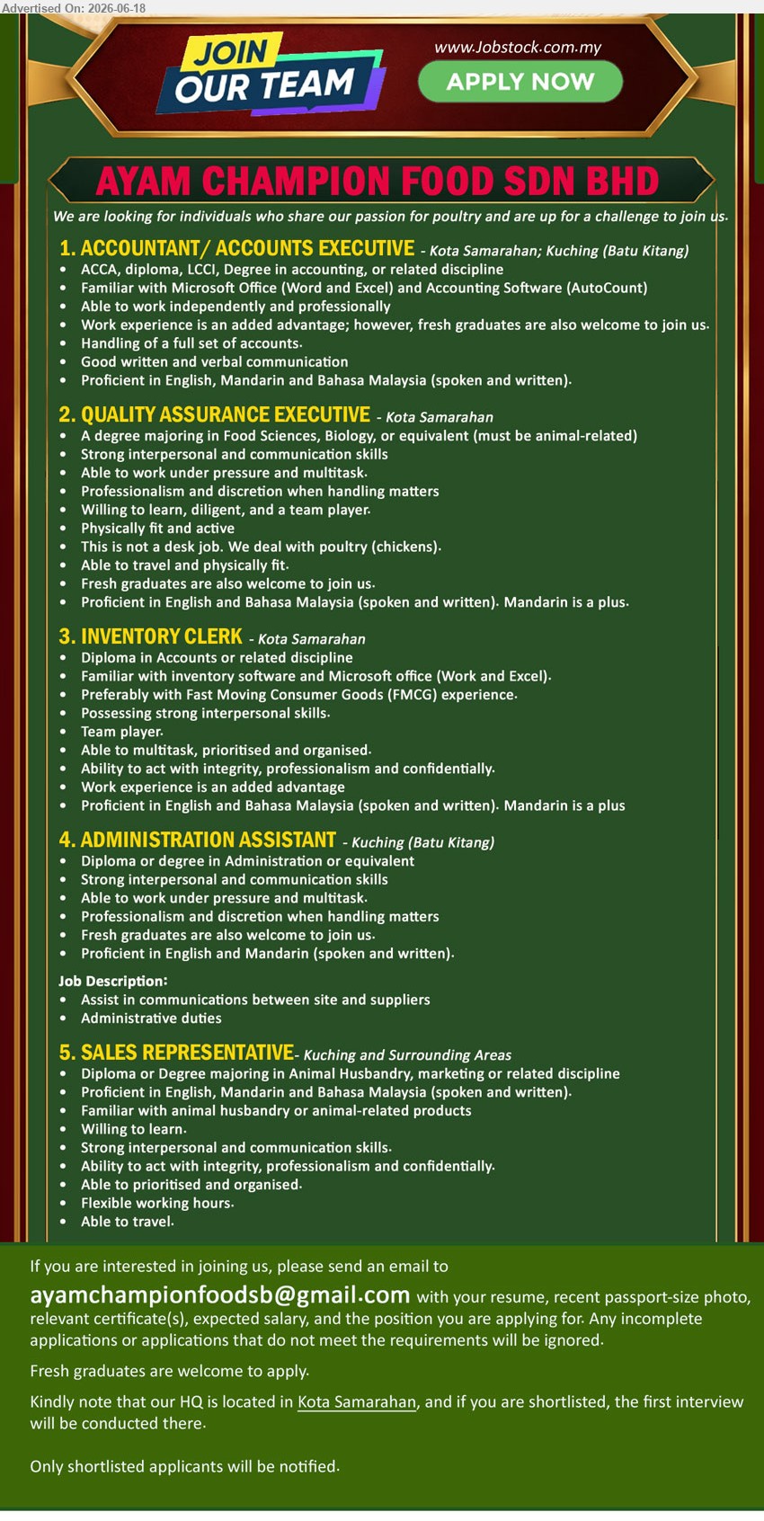 AYAM CHAMPION FOOD SDN BHD - 1. ACCOUNTANT/ ACCOUNTS EXECUTIVE (Kota Samarahan; Kuching (Batu Kitang)), ACCA, diploma, LCCI, Degree in accounting, or related discipline; Handling of a full set of accounts; Fresh graduates.
2. QUALITY ASSURANCE EXECUTIVE (Kota Samarahan), A degree majoring in Food Sciences, Biology, or equivalent (must be animal-related); We deal with poultry (chickens); Able to travel.
3. INVENTORY CLERK (Kota Samarahan), Diploma in Accounts or related discipline; Work experience is an added advantage; Familiar with inventory software and Microsoft Office.
4. ADMINISTRATION ASSISTANT (Kuching (Batu Kitang)), Diploma or degree in Administration or equivalent; Assist in communications between site and suppliers; Administrative duties; Fresh graduates.
5. SALES REPRESENTATIVE (Kuching and Surrounding Areas), Diploma or Degree majoring in Animal Husbandry, marketing or related discipline; Flexible working hours; Able to travel.
Email Resume