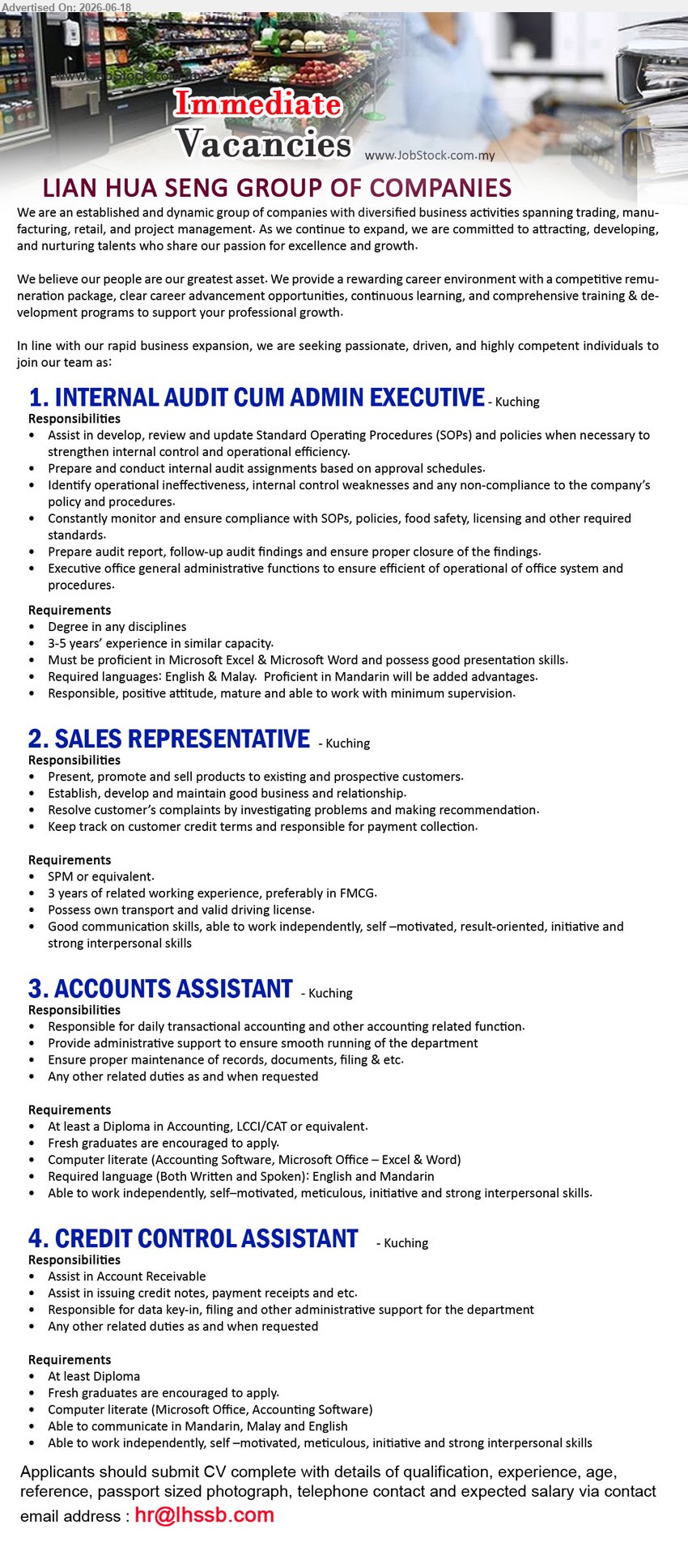 LIAN HUA SENG GROUP OF COMPANIES    - 1. INTERNAL AUDIT CUM ADMIN EXECUTIVE (Kuching), Degree in any disciplines; 3-5 years’ experience in similar capacity; Prepare and conduct internal audit assignments based on approval schedules.
2. SALES REPRESENTATIVE (Kuching), SPM or equivalent; 3 years of related working experience, preferably in FMCG; Present, promote and sell products.
3. ACCOUNTS ASSISTANT (Kuching), At least a Diploma in Accounting, LCCI/CAT or equivalent; Responsible for daily transactional accounting; Fresh graduates are encouraged to apply.
4. CREDIT CONTROL ASSISTANT (Kuching), At least Diploma; Assist in Account Receivable; Responsible for data key-in, filing and other administrative support.
Email Resume