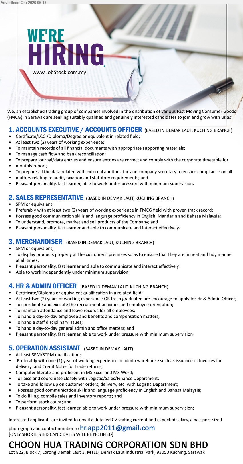 CHOON HUA TRADING CORPORATION SDN BHD - 1. ACCOUNTS EXECUTIVE / ACCOUNTS OFFICER (Demak Laut, Kuching Branch), Certificate/LCCI/Diploma/Degree or equivalent in related field; At least two (2) years of working experience; To manage cash flow and bank reconciliation.
2. SALES REPRESENTATIVE (Demak Laut, Kuching Branch), SPM or equivalent; at least two (2) years of working experience in FMCG field; promote, market and sell products.
3. MERCHANDISER (Demak Laut, Kuching Branch), SPM or equivalent; To display products properly at the customers’ premises; Able to work independently under minimum supervision.
4. HR & ADMIN OFFICER (Demak Laut, Kuching Branch), Certificate/Diploma or equivalent qualification; At least two (2) years of working experience; To coordinate and execute the recruitment activities.
5. OPERATION ASSISTANT (Demak Laut), At least SPM/STPM qualification; Preferably with one (1) year of working experience in admin warehouse; To perform stock count.
Email Resume