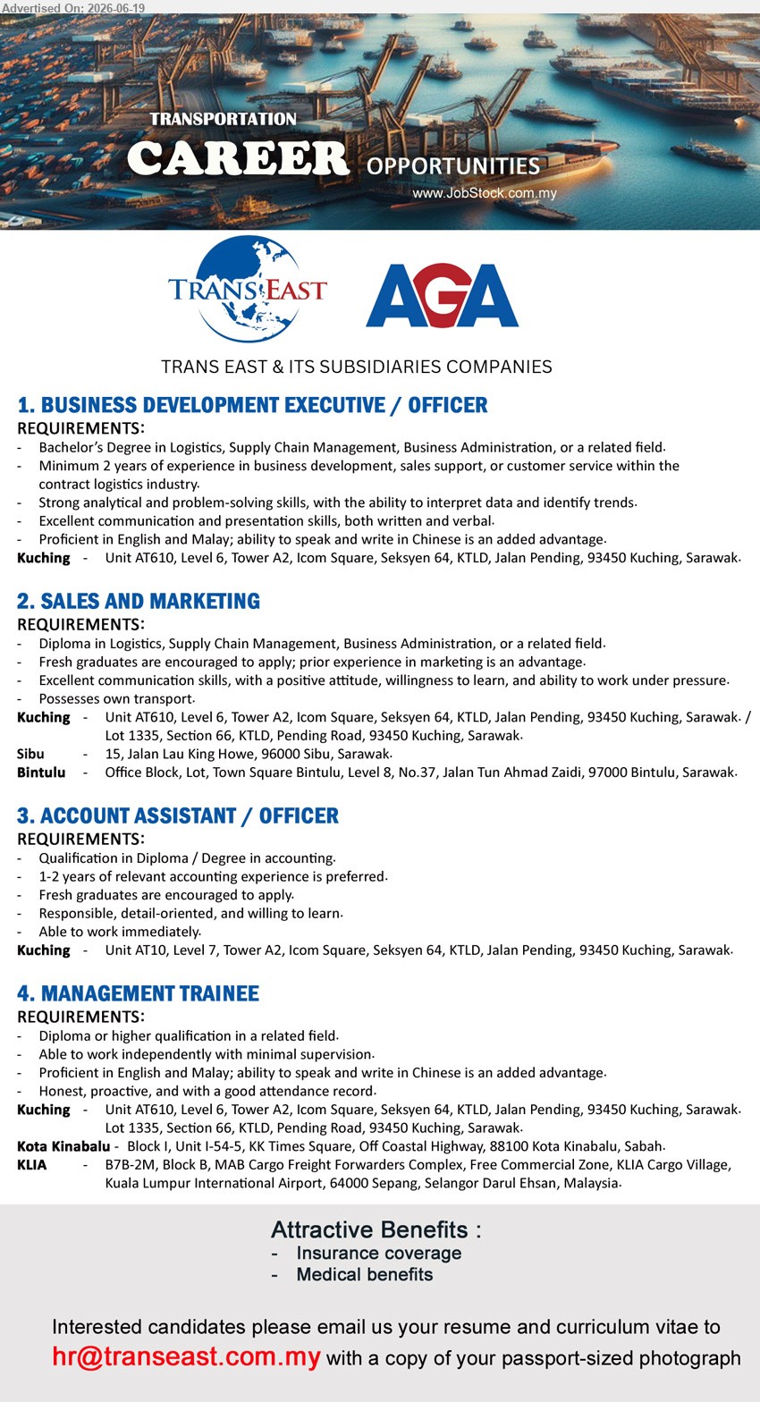 TRANS EAST & ITS SUBSIDIARIES COMPANIES - 1. BUSINESS DEVELOPMENT EXECUTIVE / OFFICER (Kuching), Bachelor’s Degree in Logistics, Supply Chain Management, Business Administration, or a related field; Minimum 2 years of experience.
2. SALES AND MARKETING (Kuching / Sibu / Bintulu), Diploma in Logistics, Supply Chain Management, Business Administration, or a related field; Fresh graduates are encouraged to apply; Possesses own transport.
3. ACCOUNT ASSISTANT / OFFICER (Kuching), Diploma / Degree in accounting; 1-2 years of relevant accounting experience is preferred; Able to work immediately.
4. MANAGEMENT TRAINEE (Kuching / Kota Kinabalu / KLIA), Diploma or higher qualification in a related field; Able to work independently with minimal supervision; Insurance coverage; Medical benefits.
Email Resume