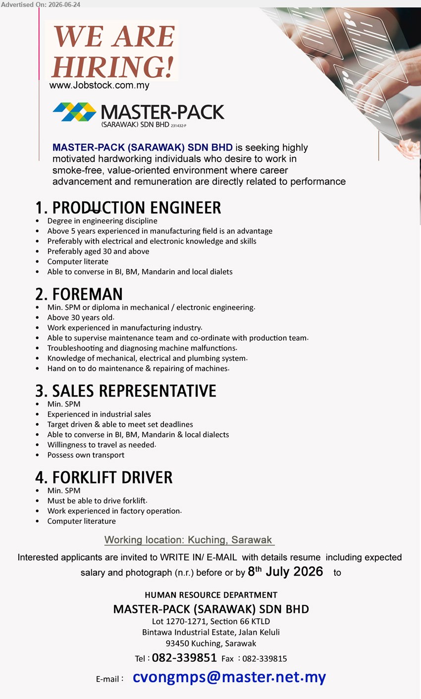 MASTER-PACK (SARAWAK) SDN BHD - 1. PRODUCTION ENGINEER (Kuching, Sarawak), Degree in engineering discipline, Above 5 years experienced, electrical and electronic knowledge and skills
2. FOREMAN (Kuching, Sarawak), Min. SPM or diploma, Work experienced in manufacturing industry, supervise maintenance team and repair machines
3. SALES REPRESENTATIVE (Kuching, Sarawak), Min. SPM, Experienced in industrial sales, target driven, willingness to travel, possess own transport
4. FORKLIFT DRIVER (Kuching, Sarawak), Min. SPM, Work experienced in factory operation, must be able to drive forklift
Call 082-339851 / Email Resume