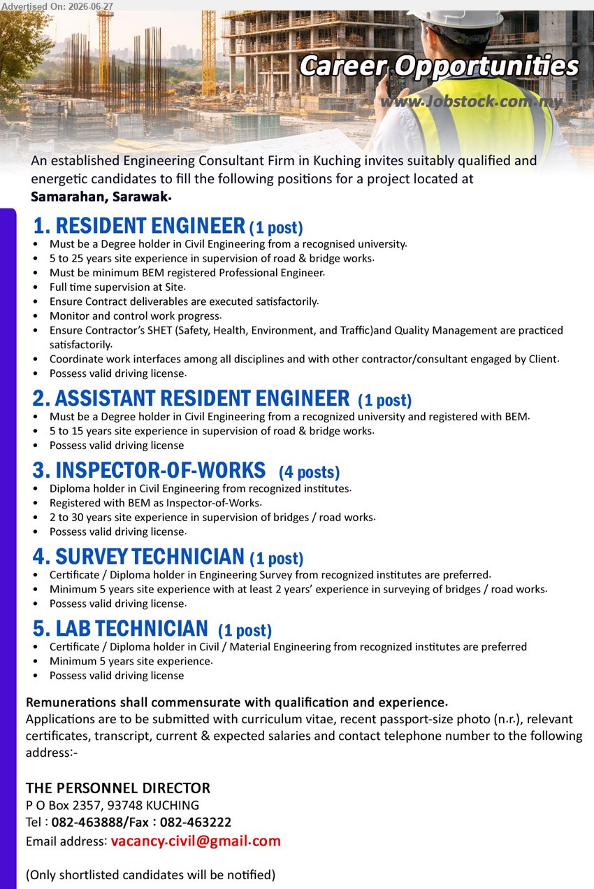 ADVERTISER (Engineering Consultant Firm) - 1. RESIDENT ENGINEER (Samarahan, Sarawak), 1 post, Remunerations commensurate with qualification and experience, Degree in Civil Engineering, 5 to 25 years, full time supervision at Site
2. ASSISTANT RESIDENT ENGINEER (Samarahan, Sarawak), 1 post, Remunerations commensurate with qualification and experience, Degree in Civil Engineering, 5 to 15 years, supervision of road & bridge works
3. INSPECTOR-OF-WORKS (Samarahan, Sarawak), 4 posts, Remunerations commensurate with qualification and experience, Diploma in Civil Engineering, 2 to 30 years, supervision of bridges / road works
4. SURVEY TECHNICIAN (Samarahan, Sarawak), 1 post, Remunerations commensurate with qualification and experience, Certificate / Diploma in Engineering Survey, Minimum 5 years, surveying of bridges / road works
5. LAB TECHNICIAN (Samarahan, Sarawak), 1 post, Remunerations commensurate with qualification and experience, Certificate / Diploma in Civil / Material Engineering, Minimum 5 years site experience
Call 082-463888 / Email Resume