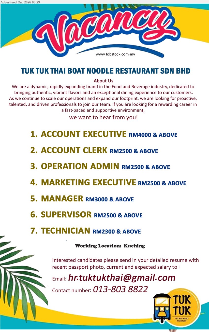 TUK TUK THAI BOAT NOODLE RESTAURANT SDN BHD - 1. ACCOUNT EXECUTIVE (Kuching) RM4000 & ABOVE
2. ACCOUNT CLERK (Kuching) RM2500 & ABOVE 
3. OPERATION ADMIN (Kuching) RM2500 & ABOVE 
4. MARKETING EXECUTIVE (Kuching) RM2500 & ABOVE 
5. MANAGER (Kuching) RM3000 & ABOVE
6. SUPERVISOR (Kuching) RM2500 & ABOVE
7. TECHNICIAN (Kuching) RM2300 & ABOVE
Contact: 013-8038822 / Email resume.