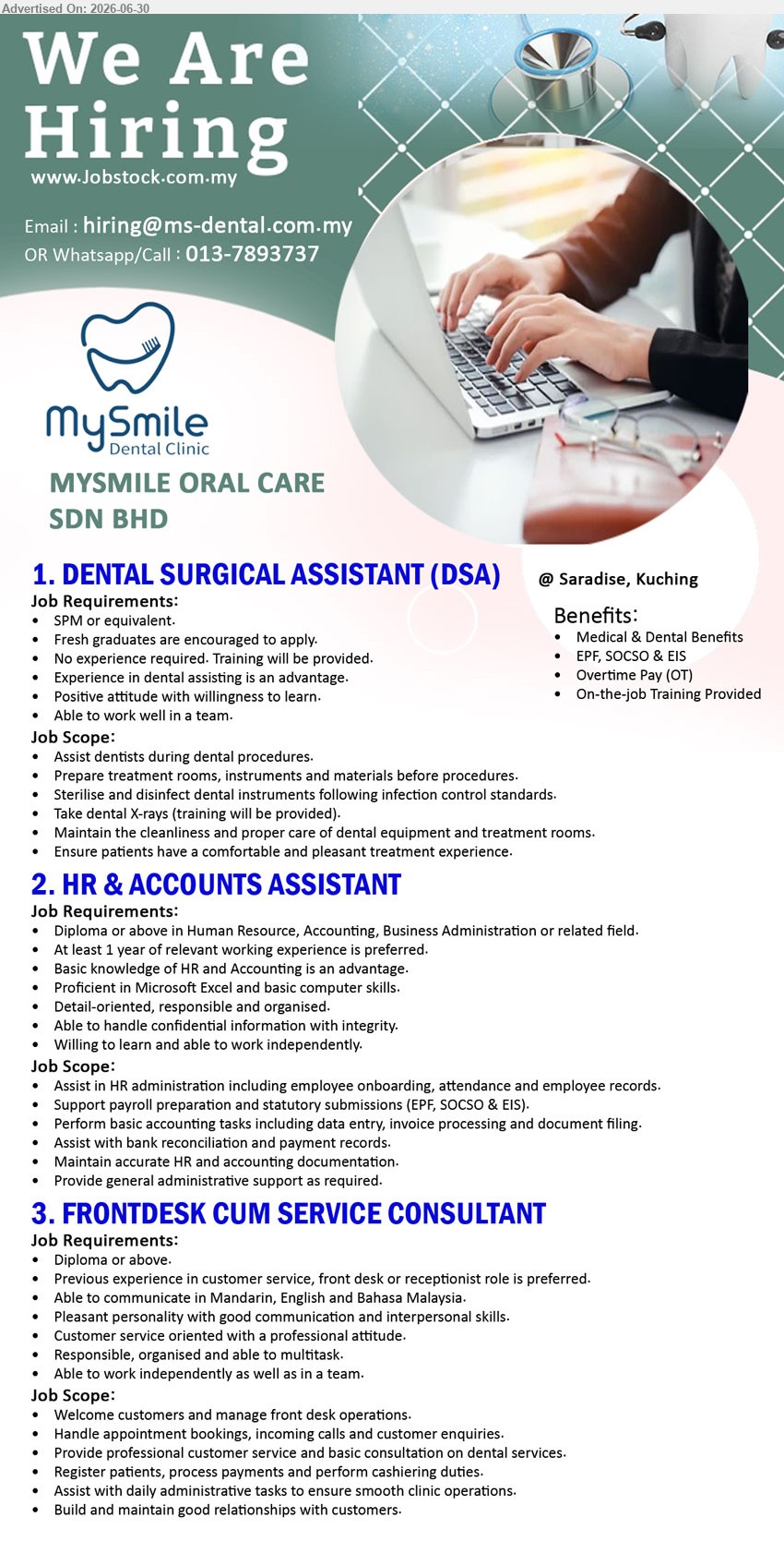 MYSMILE ORAL CARE SDN BHD - 1. DENTAL SURGICAL ASSISTANT (DSA) (Saradise, Kuching), SPM or equivalent; No experience required. Training will be provided; Assist dentists during dental procedures; Medical & Dental Benefits.
2. HR & ACCOUNTS ASSISTANT (Saradise, Kuching), Diploma or above; At least 1 year of relevant working experience is preferred; Assist in HR administration; Perform basic accounting tasks.
3. FRONTDESK CUM SERVICE CONSULTANT (Saradise, Kuching), Diploma or above; Previous experience in customer service, front desk or receptionist role is preferred; Welcome customers and manage front desk operations.
Call / WhatsApp 013-7893737 or Email Resume