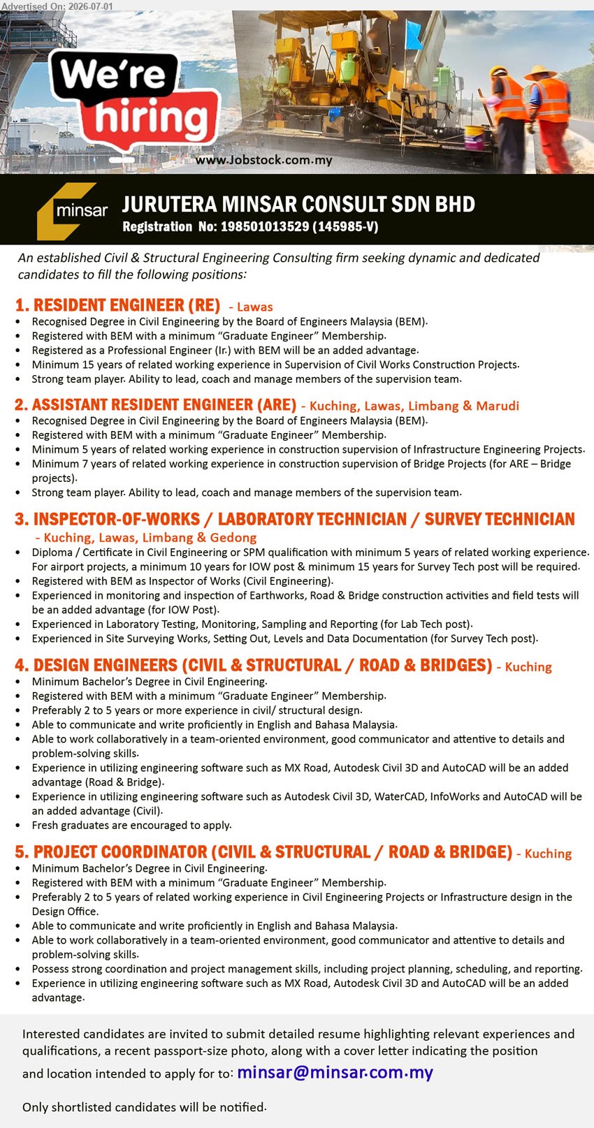 JURUTERA MINSAR CONSULT SDN BHD - 1. RESIDENT ENGINEER (RE) (Lawas), Recognised Degree in Civil Engineering; Minimum 15 years of related working experience; lead, coach and manage members of the supervision team.
2. ASSISTANT RESIDENT ENGINEER (ARE) (Kuching, Lawas, Limbang & Marudi), Recognised Degree in Civil Engineering; Minimum 5 years; 7 years for ARE – Bridge projects.
3. INSPECTOR-OF-WORKS / LABORATORY TECHNICIAN / SURVEY TECHNICIAN (Kuching, Lawas, Limbang & Gedong), Diploma / Certificate in Civil Engineering or SPM; minimum 5 years of related working experience; monitoring and inspection.
4. DESIGN ENGINEERS (CIVIL & STRUCTURAL / ROAD & BRIDGES) (Kuching), Minimum Bachelor’s Degree in Civil Engineering; Preferably 2 to 5 years or more experience; Fresh graduates are encouraged to apply.
5. PROJECT COORDINATOR (CIVIL & STRUCTURAL / ROAD & BRIDGE) (Kuching), Minimum Bachelor’s Degree in Civil Engineering; Preferably 2 to 5 years; project planning, scheduling, and reporting.
Email Resume