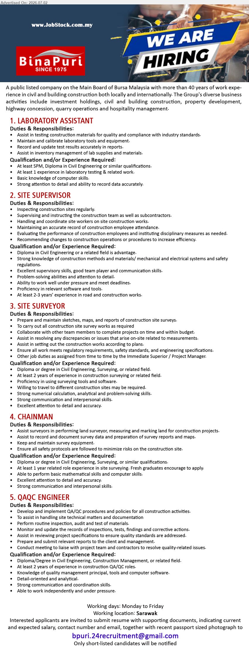 BINA PURI  - 1. LABORATORY ASSISTANT (Sarawak), At least SPM, Diploma in Civil Engineering; At least 1 experience in laboratory testing & related work; Assist in testing construction materials.
2. SITE SUPERVISOR (Sarawak), Diploma in Civil Engineering; At least 2-3 years’ experience in road and construction works; Inspecting construction sites regularly.
3. SITE SURVEYOR (Sarawak), Diploma or degree in Civil Engineering, Surveying; At least 2 years of experience; Prepare and maintain sketches, maps, and reports.
4. CHAINMAN (Sarawak), Diploma or degree in Civil Engineering, Surveying; At least 1 year related role experience; Assist surveyors; Fresh graduates encourage to apply.
5. QAQC ENGINEER (Sarawak), Diploma/Degree in Civil Engineering; At least 2 years of experience in construction QA/QC roles; Develop and implement QA/QC procedures.
Email Resume