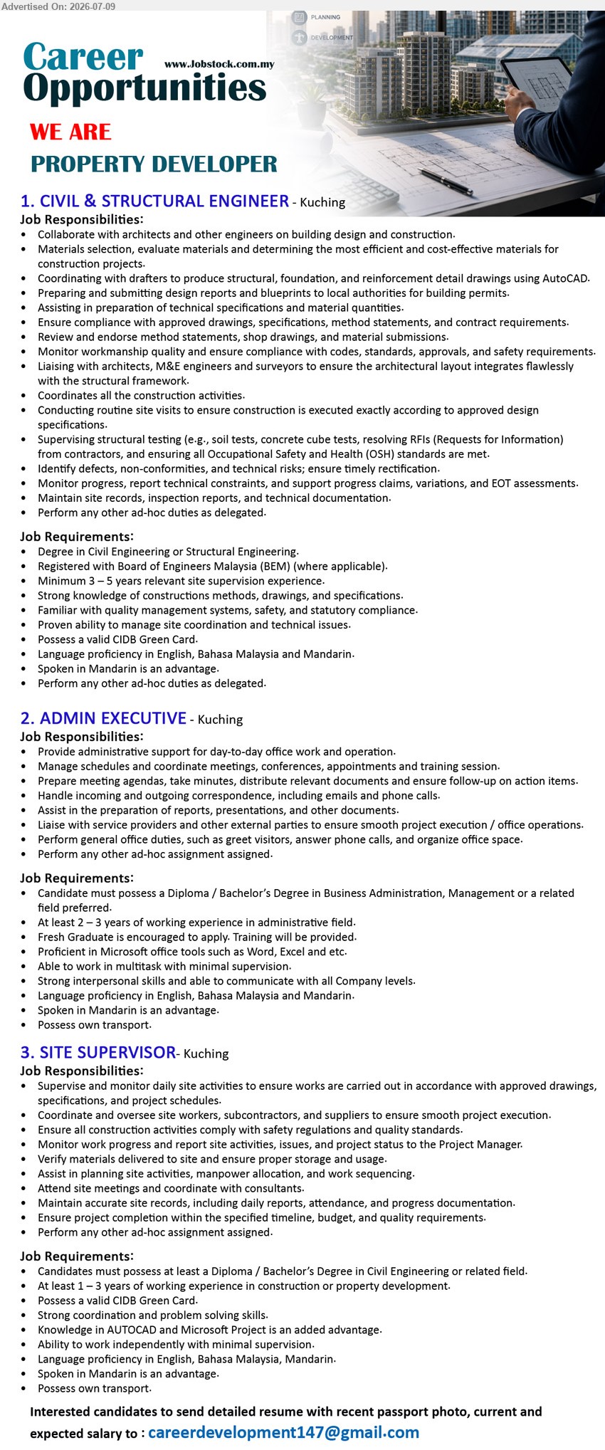 ADVERTISER (Property Developer) - 1. CIVIL & STRUCTURAL ENGINEER (Kuching), Degree in Civil Engineering or Structural Engineering, Minimum 3 – 5 years relevant site supervision experience, Coordinate all the construction activities
2. ADMIN EXECUTIVE (Kuching), Diploma / Bachelor’s Degree in Business Administration, Management or a related field, At least 2 – 3 years of working experience in administrative field, Provide administrative support for day-to-day office work and operation
3. SITE SUPERVISOR (Kuching), Diploma / Bachelor’s Degree in Civil Engineering or related field, At least 1 – 3 years of working experience in construction or property development, Supervise and monitor daily site activities
Email Resume