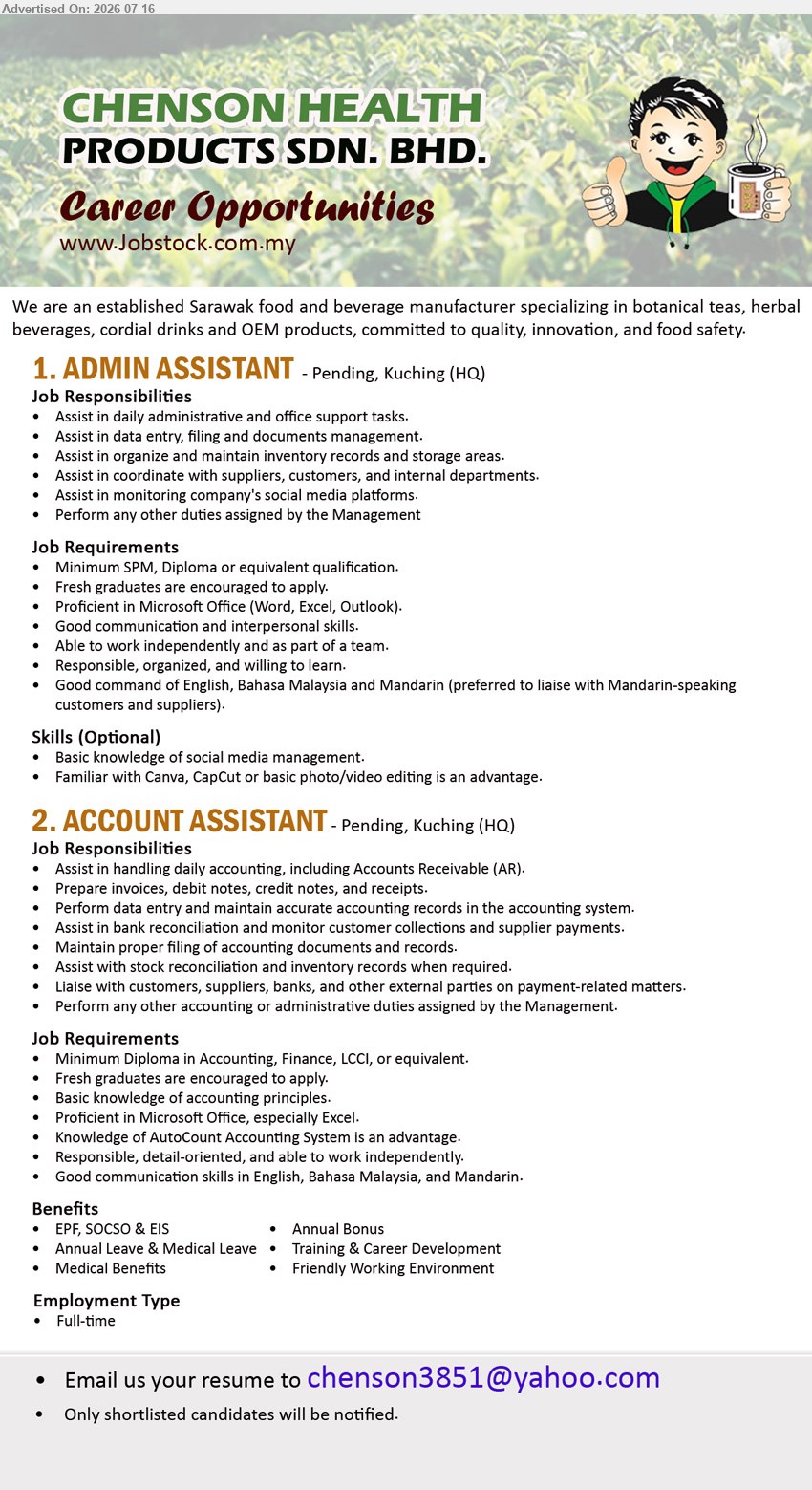 CHENSON HEALTH PRODUCTS SDN BHD - 1. ADMIN ASSISTANT (Pending, Kuching HQ), Minimum SPM, Diploma or equivalent qualification, Assist in daily administrative and office support tasks, Fresh graduates are encouraged to apply
2. ACCOUNT ASSISTANT (Pending, Kuching HQ), Diploma in Accounting, Finance, LCCI, or equivalent, Assist in handling daily accounting, including Accounts Receivable (AR), Fresh graduates are encouraged to apply
Email Resume