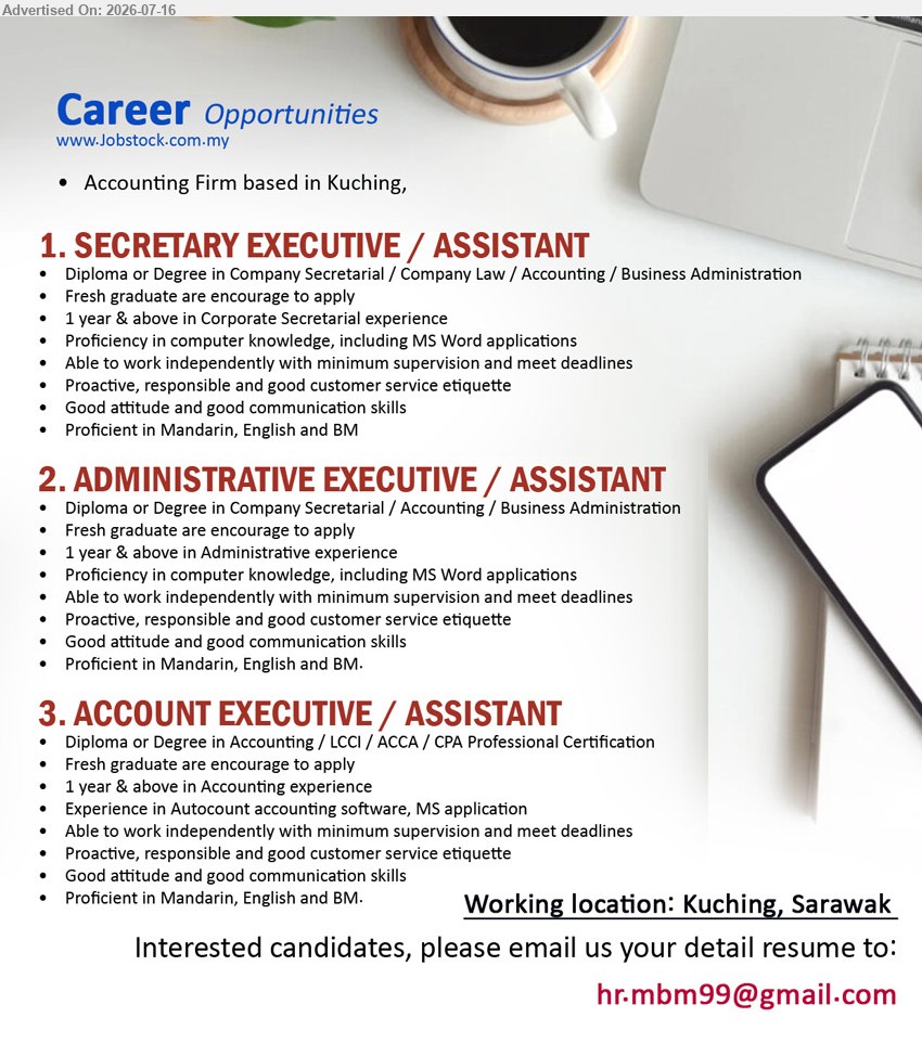 ADVERTISER (Accounting Firm) - 1. SECRETARY EXECUTIVE / ASSISTANT (Kuching, Sarawak), Diploma or Degree in Company Secretarial / Company Law / Accounting / Business Administration, 1 year & above, Fresh graduate are encourage to apply
2. ADMINISTRATIVE EXECUTIVE / ASSISTANT (Kuching, Sarawak), Diploma or Degree in Company Secretarial / Accounting / Business Administration, 1 year & above, Fresh graduate are encourage to apply
3. ACCOUNT EXECUTIVE / ASSISTANT (Kuching, Sarawak), Diploma or Degree in Accounting / LCCI / ACCA / CPA Professional Certification, 1 year & above, Experience in Autocount accounting software
Email Resume