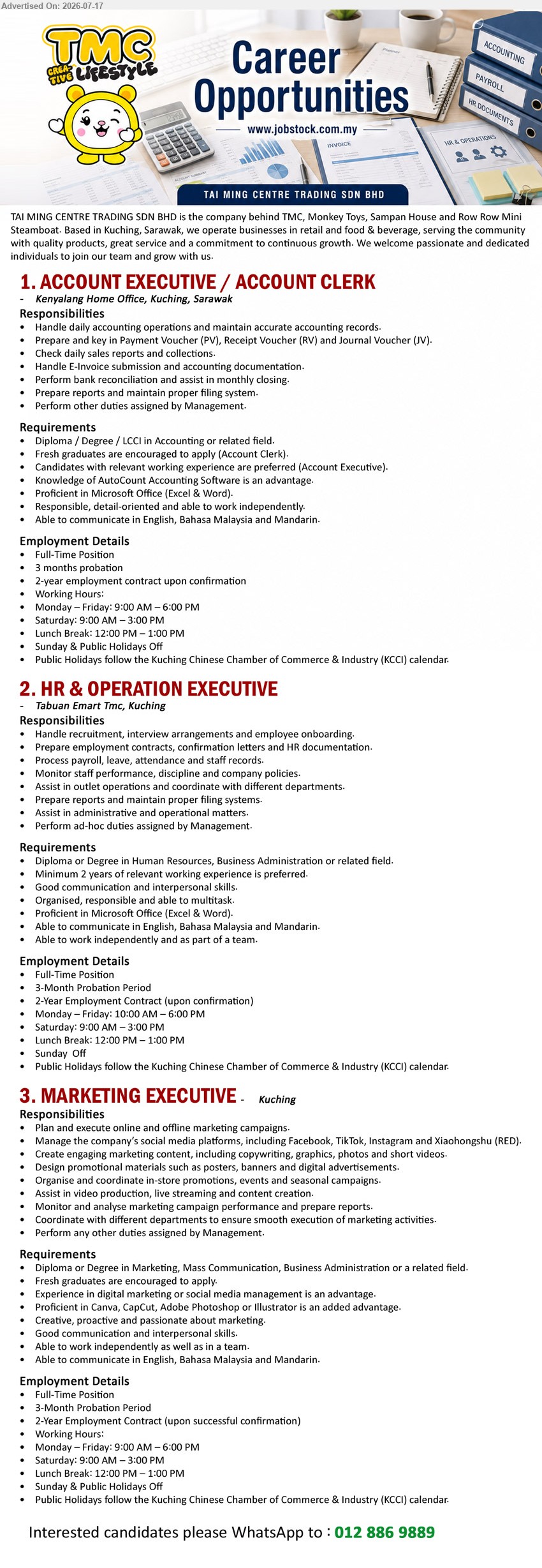 TAI MING CENTRE TRADING SDN BHD - 1. ACCOUNT EXECUTIVE / ACCOUNT CLERK (Kenyalang Home Office, Kuching), Diploma / Degree / LCCI in Accounting; handle daily accounting operations; fresh graduates encouraged.
2. HR & OPERATION EXECUTIVE (Tabuan Emart Tmc, Kuching), Diploma or Degree in Human Resources, Business Administration; minimum 2 years; handle recruitment, payroll and HR documentation.
3. MARKETING EXECUTIVE (Kuching), Diploma or Degree in Marketing, Mass Communication, Business Administration; plan and execute online and offline marketing campaigns; fresh graduates encouraged.
WhatsApp 012 886 9889