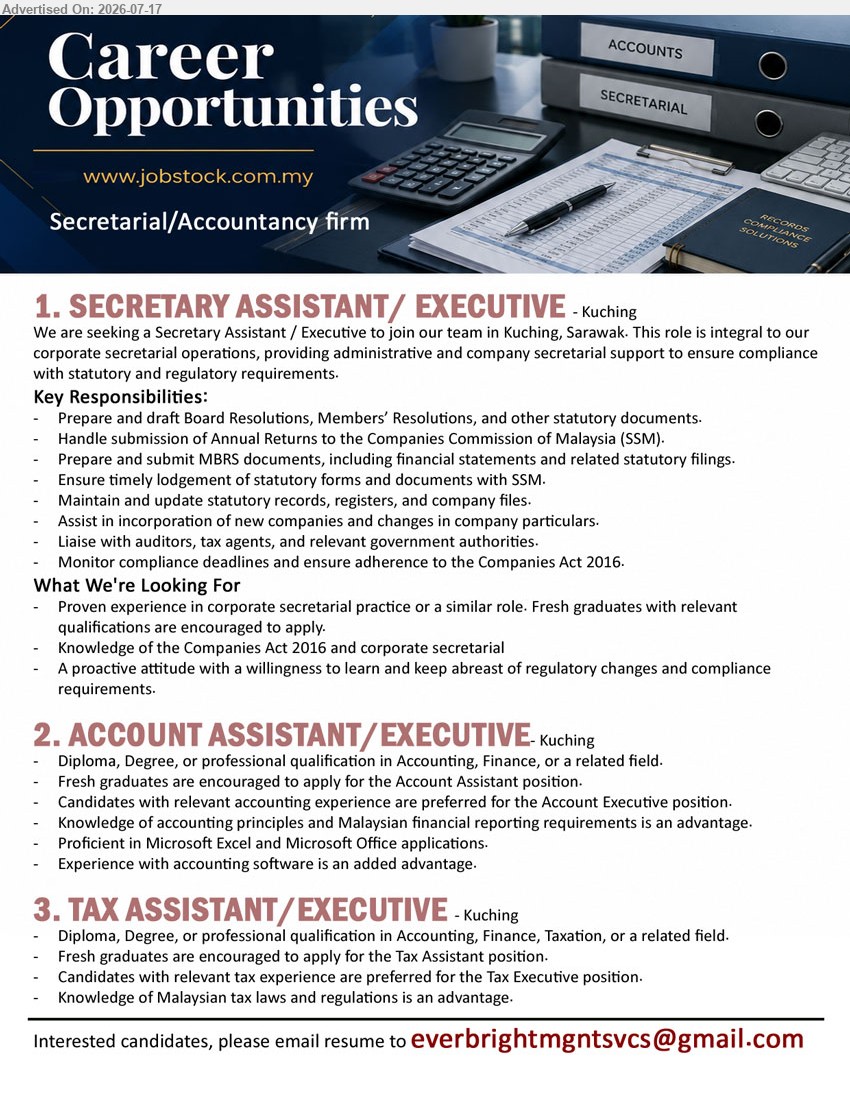 ADVERTISER (Secretarial / Accountancy Firm) - 1. SECRETARY ASSISTANT / EXECUTIVE (Kuching), corporate secretarial practice; prepare Board Resolutions, Annual Returns and MBRS documents; fresh graduates with relevant qualifications are encouraged.
2. ACCOUNT ASSISTANT / EXECUTIVE (Kuching), Diploma, Degree, or professional qualification in Accounting, Finance, or related field; relevant accounting experience preferred; fresh graduates encouraged.
3. TAX ASSISTANT / EXECUTIVE (Kuching), Diploma, Degree, or professional qualification in Accounting, Finance, Taxation, or related field; relevant tax experience preferred; fresh graduates encouraged.
Email Resume