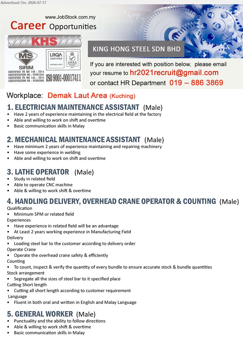 KING HONG STEEL SDN BHD - 1. ELECTRICIAN MAINTENANCE ASSISTANT (Demak Laut Area, Kuching), 2 years of experience, work on shift and overtime, basic communication skills in Malay (Male)
2. MECHANICAL MAINTENANCE ASSISTANT (Demak Laut Area, Kuching), minimum 2 years of experience, repairing machinery, experience in welding, work on shift and overtime (Male)
3. LATHE OPERATOR (Demak Laut Area, Kuching), study in related field, able to operate CNC machine, work shift & overtime (Male)
4. HANDLING DELIVERY, OVERHEAD CRANE OPERATOR & COUNTING (Demak Laut Area, Kuching), minimum SPM or related field, at least 2 years working experience in Manufacturing Field (Male)
5. GENERAL WORKER (Demak Laut Area, Kuching), punctuality, ability to follow directions, work shift & overtime, basic communication skills in Malay (Male)
Call 019-886 3869 or Email Resume