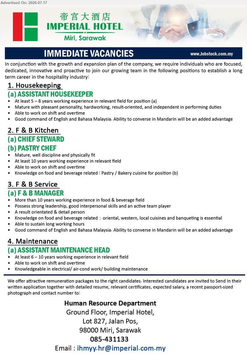 IMPERIAL HOTEL, Miri - 1. ASSISTANT HOUSEKEEPER (Miri, Sarawak), At least 5–8 years working experience; able to work on shift and overtime
2. CHIEF STEWARD (Miri, Sarawak), At least 10 years working experience; mature, well discipline and physically fit
3. PASTRY CHEF (Miri, Sarawak), At least 10 years working experience; knowledge on Pastry / Bakery cuisine
4. F & B MANAGER (Miri, Sarawak), More than 10 years working experience; strong leadership, good interpersonal skills and an active team player
5. ASSISTANT MAINTENANCE HEAD (Miri, Sarawak), At least 6–10 years working experience; knowledgeable in electrical/ air-cond work/ building maintenance
Call 085-431133 or Email Resume