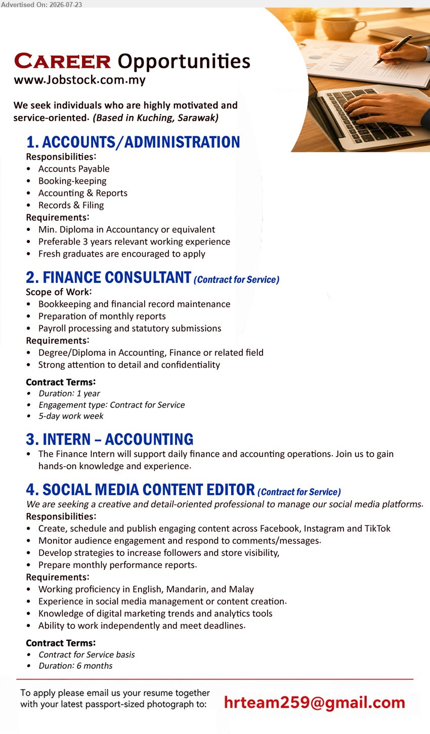 ADVERTISER - 1. ACCOUNTS/ADMINISTRATION (Kuching, Sarawak), Min. Diploma in Accountancy or equivalent; preferably 3 years relevant working experience; Accounts Payable, Booking-keeping, Accounting & Reports, Records & Filing. 
2. FINANCE CONSULTANT (Kuching, Sarawak), Degree/Diploma in Accounting, Finance or related field; Bookkeeping and financial record maintenance, payroll processing; Contract for Service (1 year, 5-day work week).
3. INTERN – ACCOUNTING (Kuching, Sarawak), Support daily finance and accounting operations; gain hands-on knowledge and experience.
4. SOCIAL MEDIA CONTENT EDITOR (Kuching, Sarawak), English, Mandarin & Malay; social media management/content creation; create and publish content; Contract for Service (6 months).
Email Resume