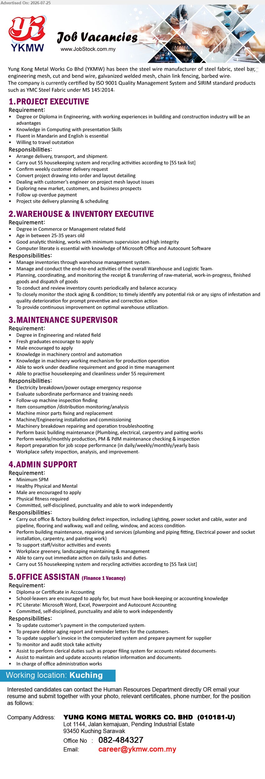 YUNG KONG METAL WORKS CO BHD - 1. PROJECT EXECUTIVE (Kuching), Degree or Diploma in Engineering; working experience in building and construction industry is an advantage; arrange delivery, transport, shipment and project site delivery planning & scheduling.
2. WAREHOUSE & INVENTORY EXECUTIVE (Kuching), Degree in Commerce or Management related field; manage inventories, warehouse activities, stock planning and inventory control.
3. MAINTENANCE SUPERVISOR (Kuching), Degree in Engineering or related field; fresh graduates encouraged to apply; supervise machinery maintenance, troubleshooting and workplace safety.
4. ADMIN SUPPORT (Kuching), Minimum SPM; carry out office & factory building maintenance, support staff activities and 5S housekeeping.
5. OFFICE ASSISTANT (Finance 1 Vacancy) (Kuching), Diploma or Certificate in Accounting; bookkeeping or accounting knowledge; update payments, supplier invoices and assist accounts administration.
Email Resume / Call 082-484327