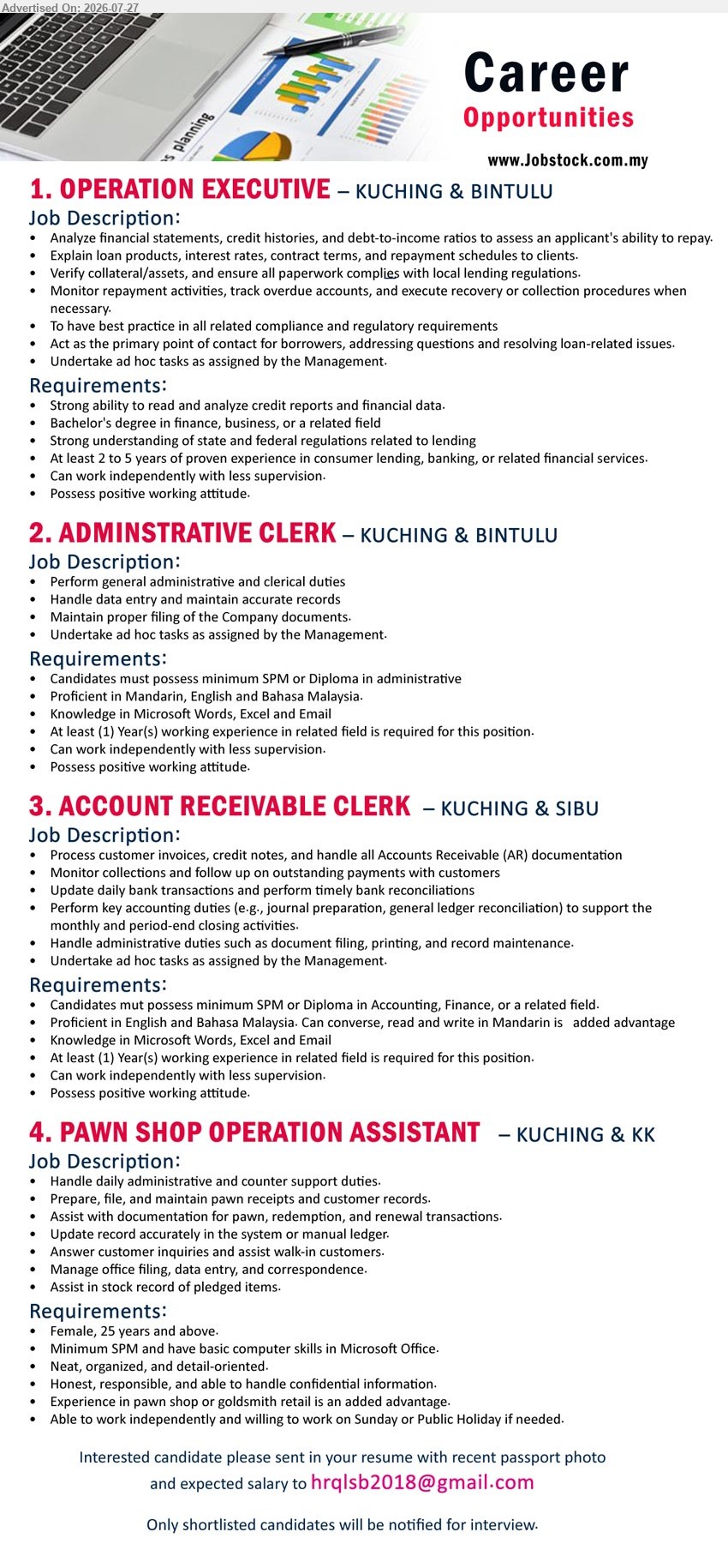 ADVERTISER - 1. OPERATION EXECUTIVE (Kuching & Bintulu), Bachelor's Degree in Finance/Business/related field, 2–5 years exp., analyze financial data, explain loan products, monitor repayments, lending compliance, work independently.
Email Resume
2. ADMINISTRATIVE CLERK (Kuching & Bintulu), SPM/Diploma (Administrative), 1 year exp., perform general administrative & clerical duties, document filing, Microsoft Word/Excel/Email, Mandarin, English & Bahasa Malaysia.
Email Resume
3. ACCOUNT RECEIVABLE CLERK (Kuching & Sibu), SPM/Diploma in Accounting/Finance, 1 year exp., process AR documentation, bank reconciliation, journal preparation, Microsoft Word/Excel/Email, Mandarin added advantage.
Email Resume
4. PAWN SHOP OPERATION ASSISTANT (Kuching & KK), SPM, handle counter support, pawn documentation, customer records, data entry, female 25 years above, pawn shop/goldsmith retail experience added advantage.
Email Resume