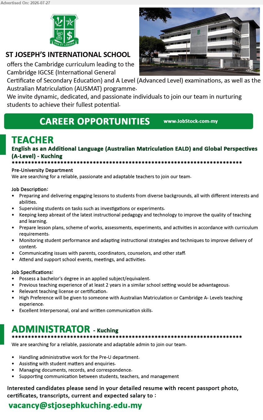 ST. JOSEPH'S PRIVATE EDUCATION BERHAD - 1. TEACHER – ENGLISH AS AN ADDITIONAL LANGUAGE (AUSTRALIAN MATRICULATION EALD) AND GLOBAL PERSPECTIVES (A-LEVEL) (Kuching), Bachelor’s degree in an applied subject/equivalent; previous teaching experience of at least 2 years; preparing and delivering engaging lessons.
2. ADMINISTRATOR (Kuching), Handling administrative work for the Pre-U department; assisting with student matters and enquiries; managing documents, records, and correspondence.
Email Resume