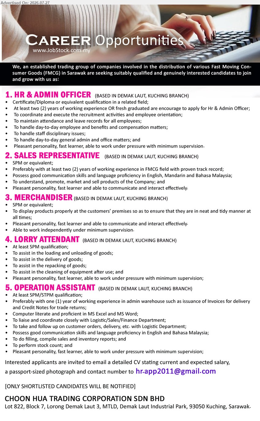 CHOON HUA TRADING CORPORATION SDN BHD - 1. HR & ADMIN OFFICER (Demak Laut, Kuching), Certificate/Diploma or related field; at least 2 years’ experience or fresh graduate; coordinate recruitment, employee records, benefits and office matters.
2. SALES REPRESENTATIVE (Demak Laut, Kuching), SPM or equivalent; preferably 2 years’ FMCG experience; promote, market and sell products; English, Mandarin and Bahasa Malaysia.
3. MERCHANDISER (Demak Laut, Kuching), SPM or equivalent; display products properly at customers’ premises; able to work independently under minimum supervision.
4. LORRY ATTENDANT (Demak Laut, Kuching), At least SPM; assist loading, unloading, delivery, repacking of goods and cleaning of equipment.
5. OPERATION ASSISTANT (Demak Laut, Kuching), SPM/STPM; preferably 1 year admin warehouse experience; issue invoices, coordinate orders and delivery, prepare sales and inventory reports.
Email Resume