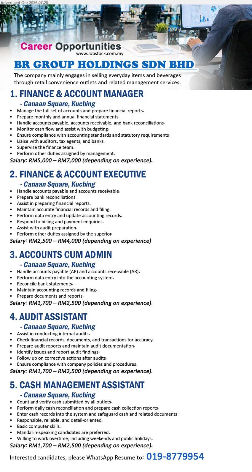 BR GROUP HOLDINGS SDN BHD - 1. FINANCE & ACCOUNT MANAGER (Canaan Square, Kuching), RM5,000 – RM7,000, manage full set of accounts, financial reports, budgeting, supervise finance team, statutory compliance.

2. FINANCE & ACCOUNT EXECUTIVE (Canaan Square, Kuching), RM2,500 – RM4,000, handle AP & AR, bank reconciliations, financial reports, audit preparation, accounting records.

3. ACCOUNTS CUM ADMIN (Canaan Square, Kuching), RM1,700 – RM2,500, handle AP & AR, data entry, bank reconciliation, accounting records, reports.

4. AUDIT ASSISTANT (Canaan Square, Kuching), RM1,700 – RM2,500, assist internal audits, prepare audit reports, maintain audit documentation, compliance and corrective actions.

5. CASH MANAGEMENT ASSISTANT (Canaan Square, Kuching), RM1,700 – RM2,500, count & verify cash, cash reconciliation, cash collection reports, basic computer skills, Mandarin-speaking preferred, willing to work overtime/weekends/public holidays.

WhatsApp Resume: 019-8779954