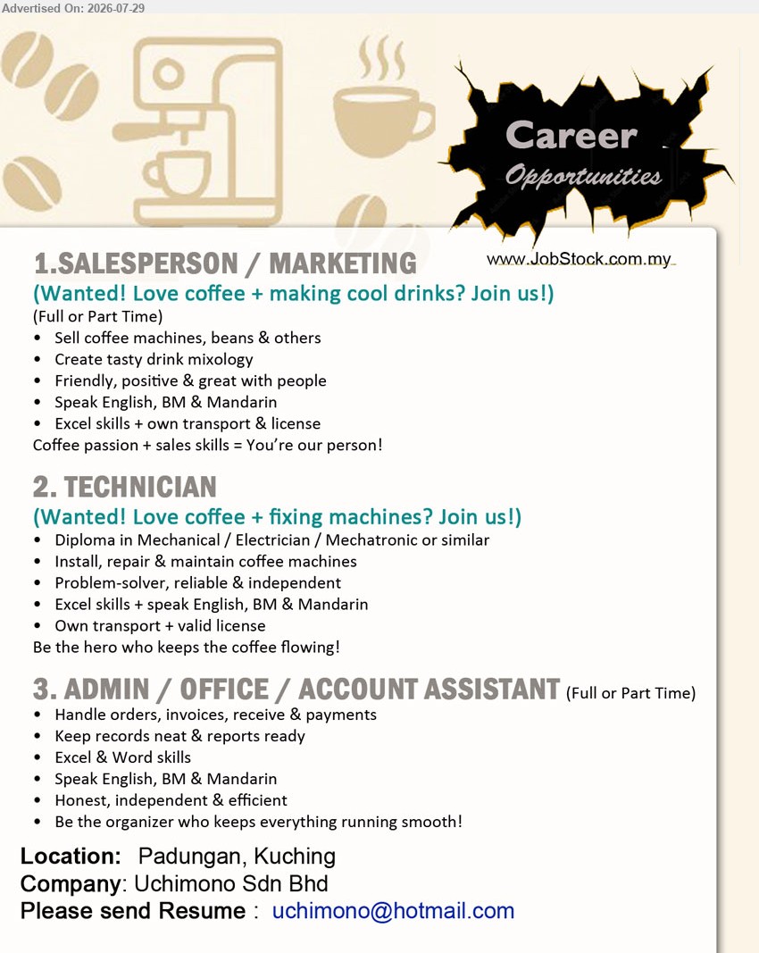 UCHIMONO SDN BHD - 1. SALESPERSON / MARKETING (Padungan, Kuching), Full or Part Time, sell coffee machines, beans & others, create tasty drink mixology, own transport & license.
2. TECHNICIAN (Padungan, Kuching), Diploma in Mechanical/Electrician/Mechatronic or similar, install, repair & maintain coffee machines, own transport & valid license.
3. ADMIN / OFFICE / ACCOUNT ASSISTANT (Padungan, Kuching), Full or Part Time, handle orders, invoices, receive & payments, keep records neat & reports ready.
Email Resume