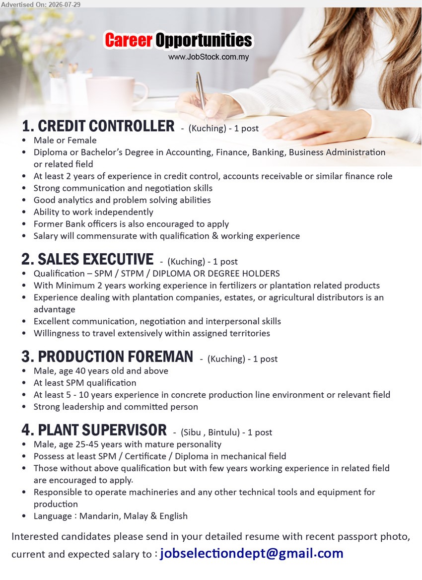 ADVERTISER - 1. CREDIT CONTROLLER (Kuching), 1 post, Diploma or Bachelor’s Degree in Accounting, Finance, Banking, Business Administration, at least 2 years, manage credit control.
2. SALES EXECUTIVE (Kuching), 1 post, SPM/STPM/Diploma or Degree, minimum 2 years in fertilizers or plantation related products, travel extensively.
3. PRODUCTION FOREMAN (Kuching), 1 post, at least SPM, 5-10 years in concrete production line environment or relevant field, strong leadership.
4. PLANT SUPERVISOR (Sibu, Bintulu), 1 post, SPM/Certificate/Diploma in mechanical field, operate machineries, technical tools and equipment for production.
Email Resume