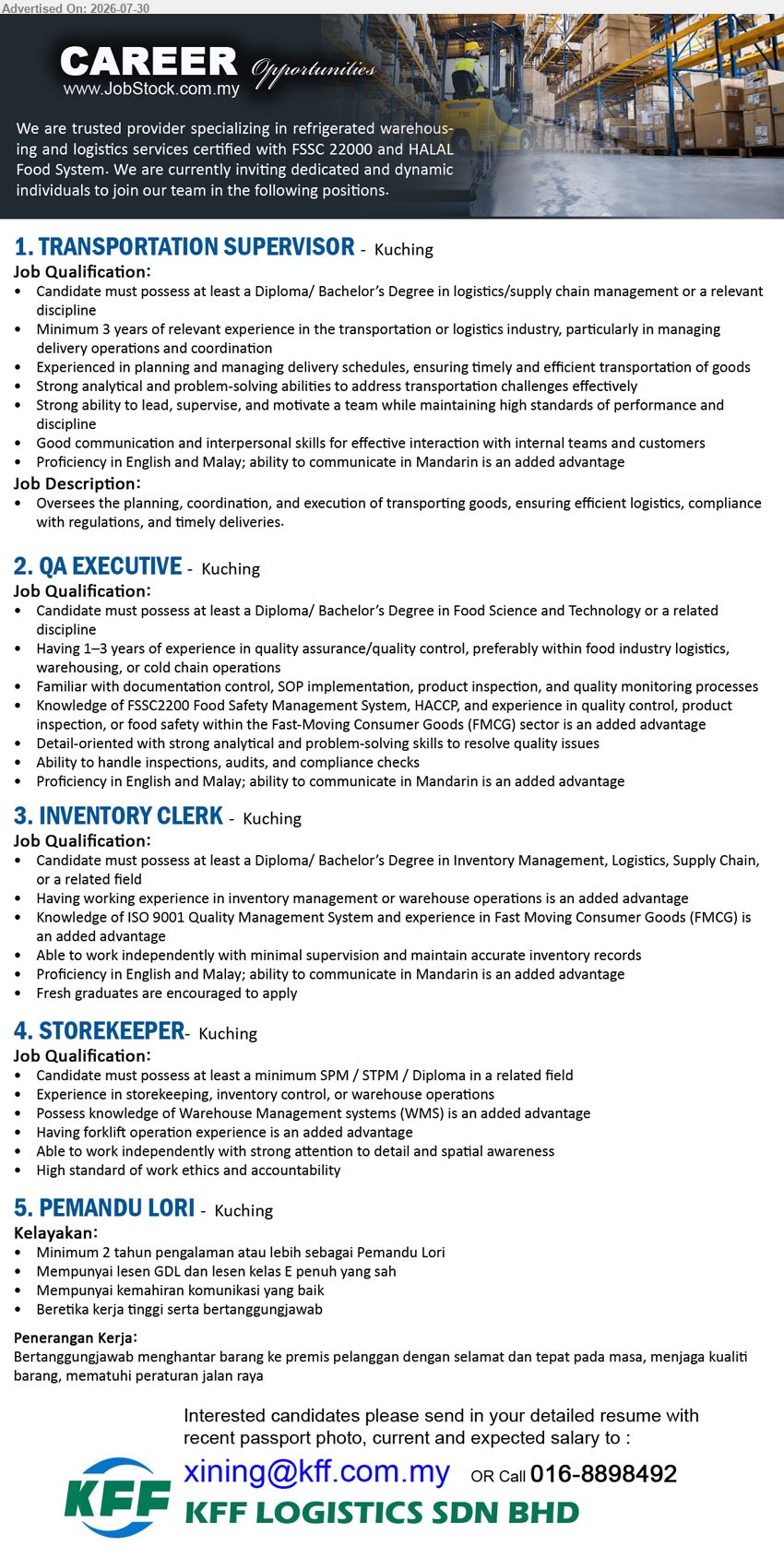 KFF LOGISTICS SDN BHD - 1. TRANSPORTATION SUPERVISOR (Kuching), Diploma/Bachelor’s Degree in logistics/supply chain management, minimum 3 years, oversee transportation planning, coordination and timely deliveries.
2. QA EXECUTIVE (Kuching), Diploma/Bachelor’s Degree in Food Science and Technology, 1–3 years, handle inspections, audits and compliance checks.
3. INVENTORY CLERK (Kuching), Diploma/Bachelor’s Degree in Inventory Management, Logistics or Supply Chain, maintain accurate inventory records, fresh graduates encouraged.
4. STOREKEEPER (Kuching), minimum SPM/STPM/Diploma, experience in storekeeping, inventory control or warehouse operations, forklift experience is an advantage.
5. PEMANDU LORI (Kuching), minimum 2 tahun pengalaman, lesen GDL dan kelas E penuh, menghantar barang dengan selamat dan tepat pada masa.
Call 016-8898492 / Email Resume