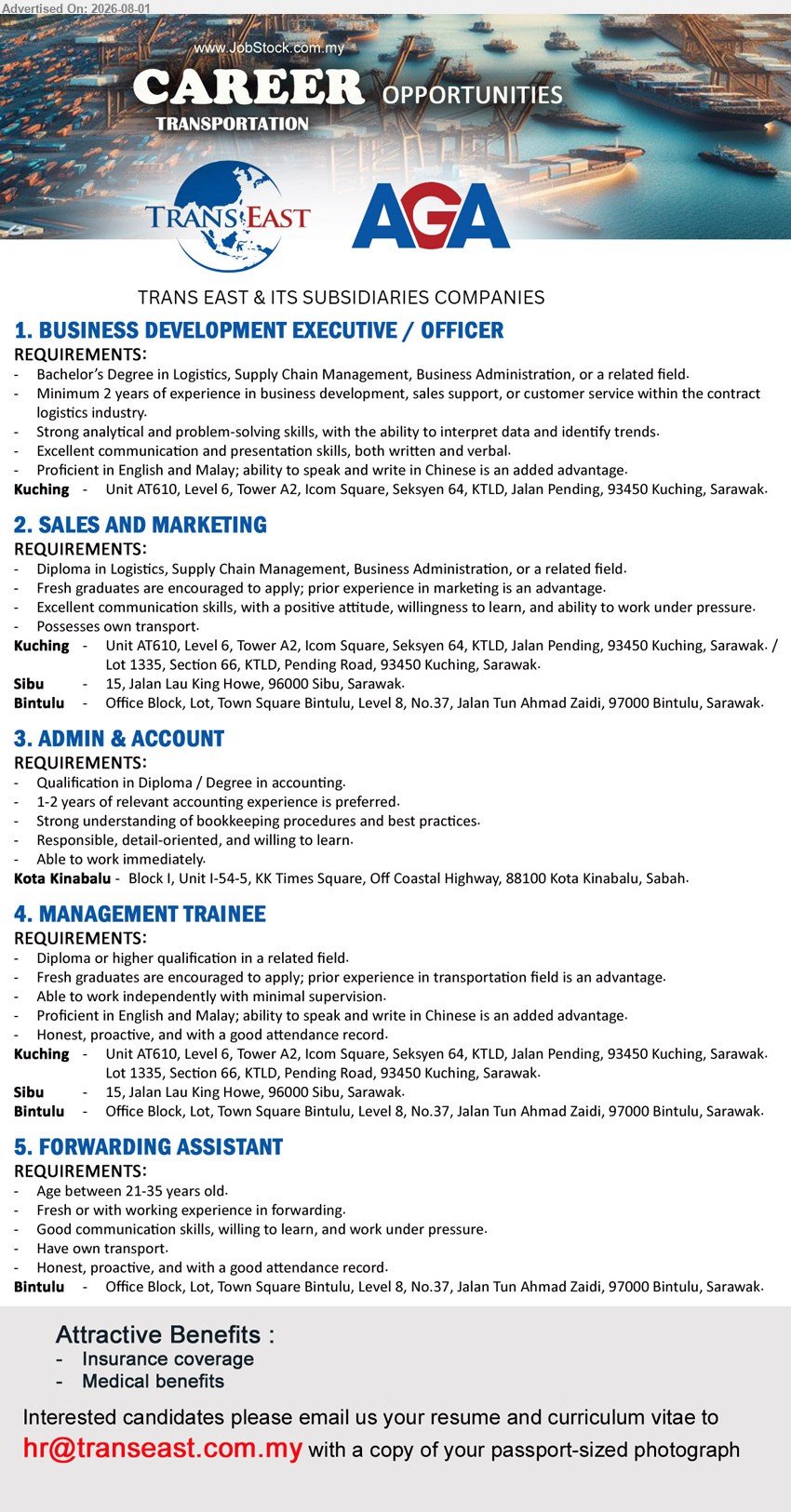 TRANS EAST & ITS SUBSIDIARIES COMPANIES - 1. BUSINESS DEVELOPMENT EXECUTIVE / OFFICER (Kuching), Bachelor’s Degree in Logistics, Supply Chain Management, Business Administration, minimum 2 years in contract logistics industry.
2. SALES AND MARKETING (Kuching / Sibu / Bintulu), Diploma in Logistics, Supply Chain Management, Business Administration, fresh graduates encouraged, possess own transport.
3. ADMIN & ACCOUNT (Kota Kinabalu), Diploma/Degree in accounting, 1-2 years relevant accounting experience preferred, strong understanding of bookkeeping procedures.
4. MANAGEMENT TRAINEE (Kuching / Sibu / Bintulu), Diploma or higher qualification in related field, fresh graduates encouraged, work independently with minimal supervision.
5. FORWARDING ASSISTANT (Bintulu), age 21-35, fresh or with working experience in forwarding, have own transport, willing to learn.
Email Resume