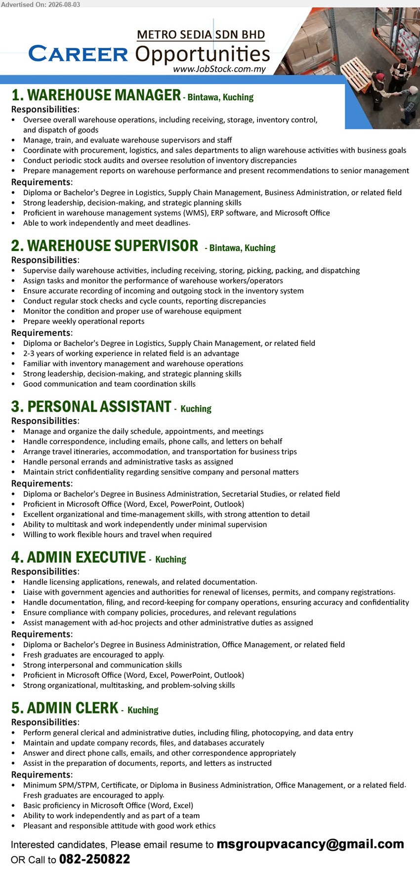 METRO SEDIA SDN BHD - 1. WAREHOUSE MANAGER (Bintawa, Kuching), Diploma or Bachelor's Degree in Logistics, Supply Chain Management; Oversee overall warehouse operations
2. WAREHOUSE SUPERVISOR (Bintawa, Kuching), Diploma or Bachelor's Degree in Logistics; 2-3 years of working experience; Supervise daily warehouse activities
3. PERSONAL ASSISTANT (Kuching), Diploma or Bachelor's Degree in Business Administration, Secretarial Studies; Manage and organize the daily schedule, appointments, and meetings
4. ADMIN EXECUTIVE (Kuching), Diploma or Bachelor's Degree in Business Administration; Handle licensing applications; Fresh graduates are encouraged to apply
5. ADMIN CLERK (Kuching), SPM/STPM, Certificate, or Diploma in Business Administration; Perform general clerical and administrative duties; Fresh graduates are encouraged to apply
Call 082-250822 / Email Resume