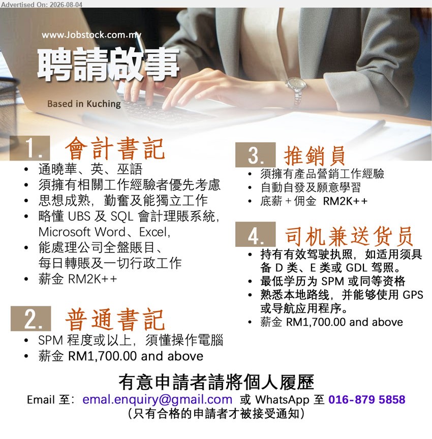 ADVERTISER - 1. 会计书记（Kuching），薪金 RM2K++；须拥有相关工作经验者优先考虑；能处理公司全般账目、每日转账及一切行政工作
2. 普通书记（Kuching），薪金 RM1,700.00 and above；SPM 程度或以上；须懂操作电脑
3. 推销员（Kuching），底薪＋佣金 RM2K++；须拥有产品营销工作经验；自动自发及愿意学习
4. 司机兼送货员（Kuching），薪金 RM1,700.00 and above；最低学历为 SPM 或同等资格；持有有效驾驶执照
WhatsApp 016-879 5858 / Email Resume