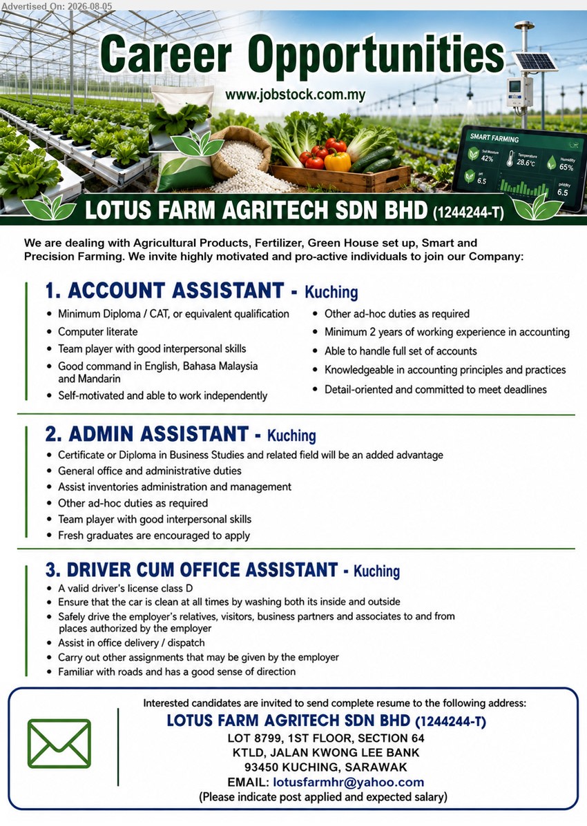 LOTUS FARM AGRITECH SDN BHD - 1. ACCOUNT ASSISTANT (Kuching), Minimum Diploma/CAT or equivalent qualification, Minimum 2 years accounting experience, handle full set of accounts.
2. ADMIN ASSISTANT (Kuching), Certificate or Diploma in Business Studies and related field, general office and administrative duties, fresh graduates encouraged.
3. DRIVER CUM OFFICE ASSISTANT (Kuching), Valid driver’s license class D, safely drive, assist in office delivery/dispatch, familiar with roads.
Email Resume