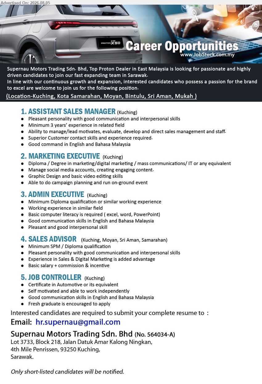 SUPERNAU MOTORS TRADING SDN BHD - 1. ASSISTANT SALES MANAGER (Kuching), Minimum 3 years’ related experience, manage/lead, motivate, evaluate, develop and direct sales management and staff.
2. MARKETING EXECUTIVE (Kuching), Diploma/Degree in Marketing/Digital Marketing/Mass Communications/IT or equivalent, manage social media, create content and run events.
3. ADMIN EXECUTIVE (Kuching), Minimum Diploma or similar experience, basic Excel, Word and PowerPoint, good English and Bahasa Malaysia communication skills.
4. SALES ADVISOR (Kuching, Moyan, Sri Aman, Samarahan), Basic salary + commission & incentive, Minimum SPM/Diploma, Sales & Digital Marketing experience added advantage.
5. JOB CONTROLLER (Kuching), Certificate in Automotive or equivalent, able to work independently; fresh graduate is encouraged to apply.
Email Resume