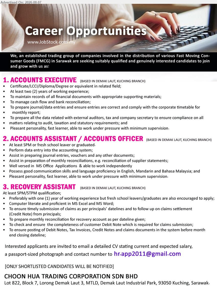 CHOON HUA TRADING CORPORATION SDN BHD - 1. ACCOUNTS EXECUTIVE (Demak Laut, Kuching Branch), Certificate/LCCI/Diploma/Degree or equivalent in related field; At least two (2) years of working experience; To manage cash flow and bank reconciliation
2. ACCOUNTS ASSISTANT / ACCOUNTS OFFICER (Demak Laut, Kuching Branch), At least SPM or fresh school leaver or graduated; Perform data entry into the accounting system; Assist in preparing journal entries, vouchers and any other documents
3. RECOVERY ASSISTANT (Demak Laut, Kuching Branch), At least SPM/STPM qualification; Preferably with one (1) year of working experience; To ensure timely submission of claims as per principals’ datelines
Email Resume
