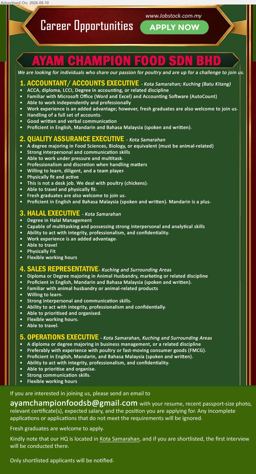 AYAM CHAMPION FOOD SDN BHD - 1. ACCOUNTANT/ ACCOUNTS EXECUTIVE (Kota Samarahan; Kuching (Batu Kitang)), ACCA, diploma, LCCI, Degree in accounting, or related discipline; Work experience is an added advantage; Handling of a full set of accounts
2. QUALITY ASSURANCE EXECUTIVE (Kota Samarahan), A degree majoring in Food Sciences, Biology, or equivalent (must be animal-related); Fresh graduates are also welcome to join us; This is not a desk job. We deal with poultry (chickens)
3. HALAL EXECUTIVE (Kota Samarahan), Degree in Halal Management; Work experience is an added advantage; Able to travel; Flexible working hours
4. SALES REPRESENTATIVE (Kuching and Surrounding Areas), Diploma or Degree majoring in Animal Husbandry, marketing or related discipline; Familiar with animal husbandry or animal-related products; Able to travel
5. OPERATIONS EXECUTIVE (Kota Samarahan, Kuching and Surrounding Areas), A diploma or degree majoring in business management, or a related discipline; Preferably with experience with poultry or fast-moving consumer goods (FMCG)
Email Resume