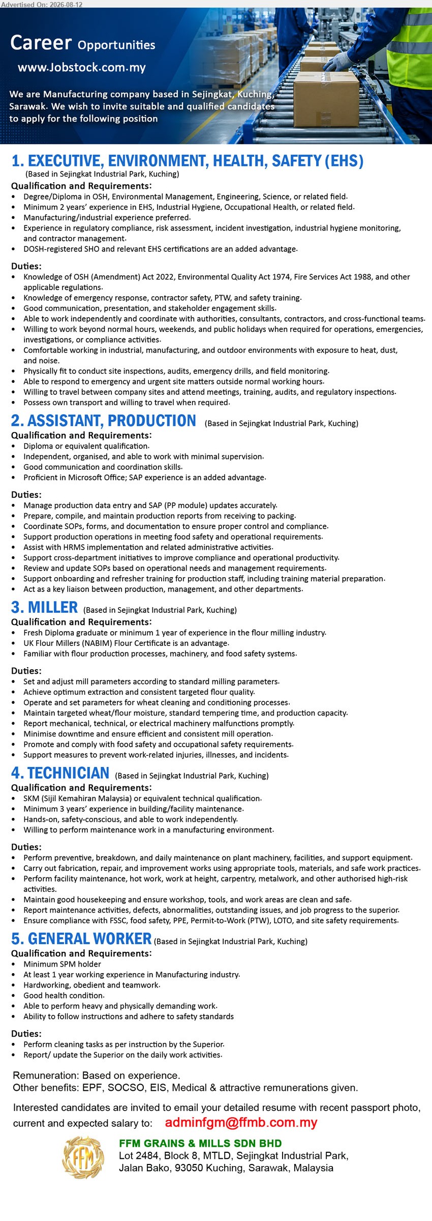 FFM GRAINS & MILLS SDN BHD - 1. EXECUTIVE, ENVIRONMENT, HEALTH, SAFETY (EHS) (Sejingkat Industrial Park, Kuching), Remuneration: Based on experience; Degree/Diploma in OSH, Environmental Management, Engineering, Science, or related field; Minimum 2 years’ experience in EHS
2. ASSISTANT, PRODUCTION (Sejingkat Industrial Park, Kuching), Remuneration: Based on experience; Diploma or equivalent qualification; Manage production data entry and SAP (PP module) updates accurately
3. MILLER (Sejingkat Industrial Park, Kuching), Remuneration: Based on experience; Fresh Diploma graduate or minimum 1 year of experience in the flour milling industry; Set and adjust mill parameters
4. TECHNICIAN (Sejingkat Industrial Park, Kuching), Remuneration: Based on experience; SKM (Sijil Kemahiran Malaysia) or equivalent technical qualification; Minimum 3 years’ experience in building/facility maintenance
5. GENERAL WORKER (Sejingkat Industrial Park, Kuching), Remuneration: Based on experience; Minimum SPM holder; At least 1 year working experience in Manufacturing industry; Perform cleaning tasks
Email Resume