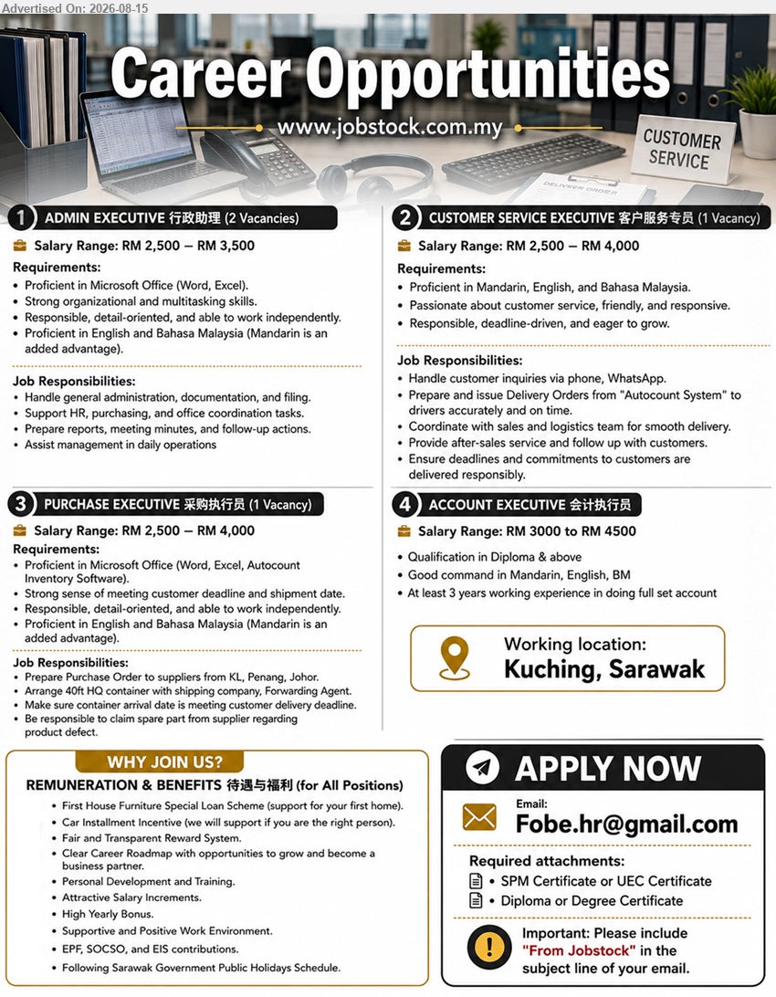 ADVERTISER - 1. ADMIN EXECUTIVE 行政助理 (Kuching, Sarawak), 2 Vacancies, RM 2,500 – RM 3,500, Handle general administration, documentation, and filing. Support HR, purchasing, and office coordination tasks.
2. CUSTOMER SERVICE EXECUTIVE 客户服务专员 (Kuching, Sarawak), 1 Vacancy, RM 2,500 – RM 4,000, Handle customer inquiries via phone, WhatsApp. Provide after-sales service and follow up with customers.
3. PURCHASE EXECUTIVE 采购执行员 (Kuching, Sarawak), 1 Vacancy, RM 2,500 – RM 4,000, Prepare Purchase Order to suppliers from KL, Penang, Johor. Arrange 40ft HQ container with shipping company, Forwarding Agent.
4. ACCOUNT EXECUTIVE 会计执行员 (Kuching, Sarawak), RM 3000 to RM 4500, Qualification in Diploma & above. At least 3 years working experience in doing full set account.
Email Resume