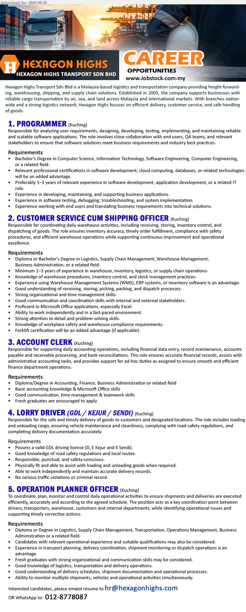 HEXAGON HIGHS TRANSPORT SDN BHD - 1. PROGRAMMER (Kuching), Bachelor’s Degree in CS, IT, Software Engineering, Computer Engineering; Preferably 1–3 years; analyzing user requirements, designing, developing software applications
2. CUSTOMER SERVICE CUM SHIPPING OFFICER (Kuching), Diploma or Bachelor's Degree in Logistics, Supply Chain Management, Warehouse Management, Business Administration; Minimum 1–3 years; coordinating daily warehouse activities
3. ACCOUNT CLERK (Kuching), Diploma/Degree in Accounting, Finance, Business Administration or related field; supporting daily accounting operations, financial data entry, record maintenance, bank reconciliations
4. LORRY DRIVER (GDL / KEJUR / SENDI) (Kuching), Responsible for the safe and timely delivery of goods; Possess a valid GDL driving license (D, E Kejur and E Sendi)
5. OPERATION PLANNER OFFICER (Kuching), Diploma or Degree in Logistics, SCM, Transportation, Operations Management, Business Administration; coordinate, plan, monitor and control daily operational activities
WhatsApp 012-8778087
Email Resume