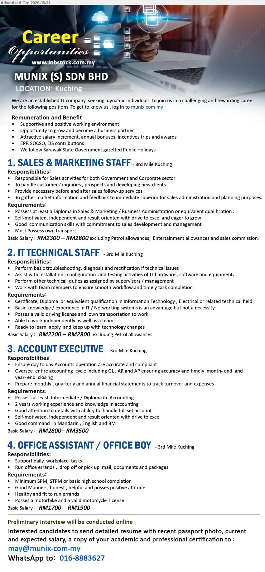 MUNIX (S) SDN BHD - 1. SALES & MARKETING STAFF (3rd Mile Kuching), Basic Salary: RM2300 – RM2800; Diploma in Sales & Marketing / Business Administration; Responsible for Sales activities for both Government and Corporate sector
2. IT TECHNICAL STAFF (3rd Mile Kuching), Basic Salary: RM2200 – RM2800; Certificate, Diploma or equivalent qualification in Information Technology, Electrical or related technical field; Perform basic troubleshooting, diagnosis and rectification of technical issues
3. ACCOUNT EXECUTIVE (3rd Mile Kuching), Basic Salary: RM2800 – RM3500; Intermediate / Diploma in Accounting; 2 years working experience and knowledge in accounting; Ensure day to day Accounts operation are accurate and compliant
4. OFFICE ASSISTANT / OFFICE BOY (3rd Mile Kuching), Basic Salary: RM1700 – RM1900; Minimum SPM, STPM or basic high school completion; Support daily workplace tasks; Posses a motorbike and a valid motorcycle license
WhatsApp 016-8883627
Email Resume