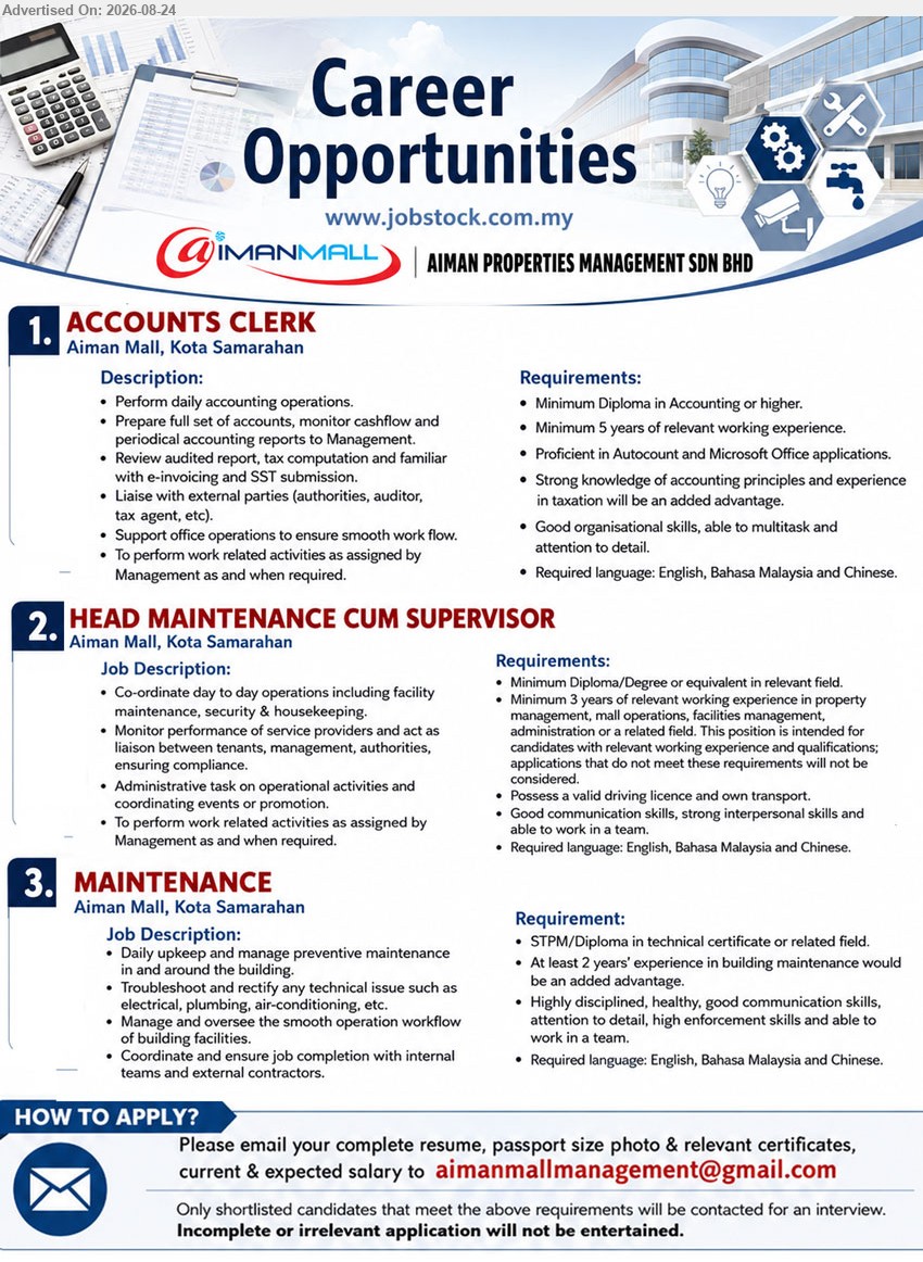 AIMAN PROPERTIES MANAGEMENT SDN BHD - 1. ACCOUNTS CLERK (Aiman Mall, Kota Samarahan), Minimum Diploma in Accounting or higher, Minimum 5 years of relevant working experience, Perform daily accounting operations
2. HEAD MAINTENANCE CUM SUPERVISOR (Aiman Mall, Kota Samarahan), Minimum Diploma/Degree or equivalent in relevant field, Minimum 3 years of relevant working experience, Co-ordinate day to day operations
3. MAINTENANCE (Aiman Mall, Kota Samarahan), STPM/Diploma in technical certificate or related field, At least 2 years’ experience in building maintenance, Daily upkeep and manage preventive maintenance
Email Resume