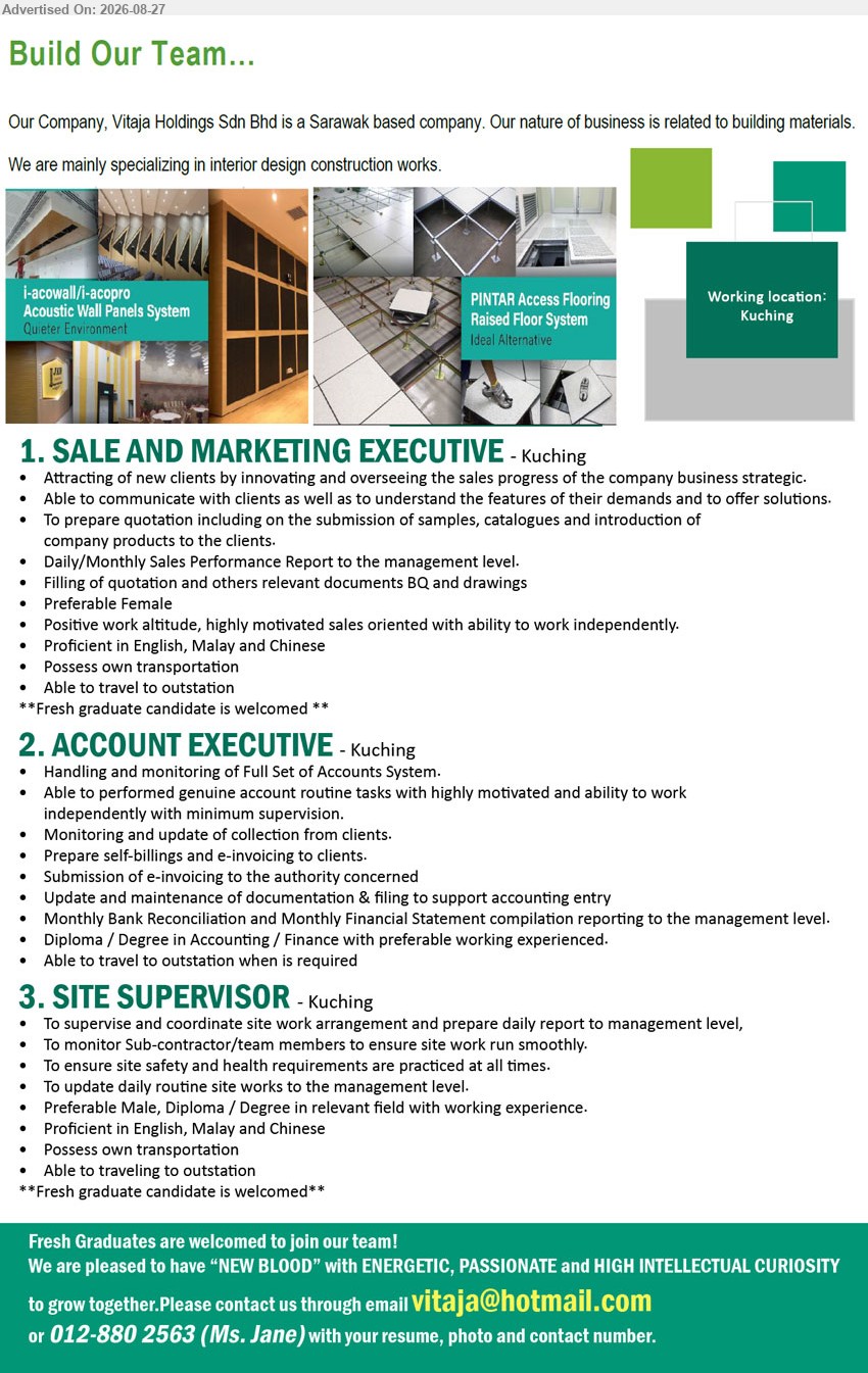VITAJA HOLDINGS SDN BHD - 1. SALE AND MARKETING EXECUTIVE (Kuching), Attracting of new clients by innovating and overseeing the sales progress, Fresh graduate candidate is welcomed
2. ACCOUNT EXECUTIVE (Kuching), Diploma / Degree in Accounting / Finance with preferable working experienced, Handling and monitoring of Full Set of Accounts System
3. SITE SUPERVISOR (Kuching), Diploma / Degree in relevant field with working experience, To supervise and coordinate site work arrangement, Fresh graduate candidate is welcomed
Call 012-880 2563 or Email Resume