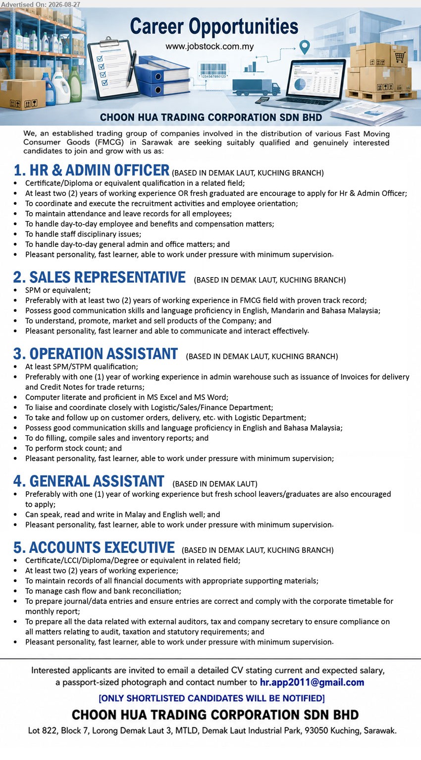 CHOON HUA TRADING CORPORATION SDN BHD - 1. HR & ADMIN OFFICER (Kuching), Certificate/Diploma or equivalent qualification in a related field, At least two (2) years of working experience, To coordinate and execute the recruitment activities
2. SALES REPRESENTATIVE (Kuching), SPM or equivalent, Preferably with at least two (2) years of working experience in FMCG field, To understand, promote, market and sell products
3. OPERATION ASSISTANT (Kuching), At least SPM/STPM qualification, Preferably with one (1) year of working experience in admin warehouse, To liaise and coordinate closely with Logistic/Sales/Finance Department
4. GENERAL ASSISTANT (Kuching), Preferably with one (1) year of working experience but fresh school leavers/graduates are also encouraged to apply
5. ACCOUNTS EXECUTIVE (Kuching), Certificate/LCCI/Diploma/Degree or equivalent in related field, At least two (2) years of working experience, To maintain records of all financial documents
Email Resume