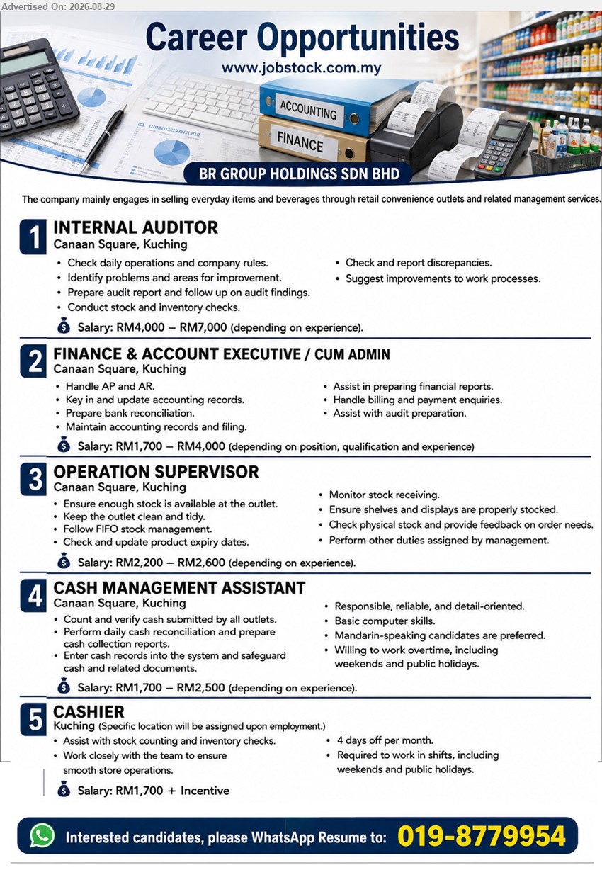 BR GROUP HOLDINGS SDN BHD - 1. INTERNAL AUDITOR (Canaan Square, Kuching), Salary: RM4,000 – RM7,000 (depending on experience); Prepare audit report and follow up on audit findings
2. FINANCE & ACCOUNT EXECUTIVE / CUM ADMIN (Canaan Square, Kuching), Salary: RM1,700 – RM4,000 (depending on position, qualification and experience); Handle AP and AR; Assist in preparing financial reports
3. OPERATION SUPERVISOR (Canaan Square, Kuching), Salary: RM2,200 – RM2,600 (depending on experience); Ensure enough stock is available at the outlet; Monitor stock receiving
4. CASH MANAGEMENT ASSISTANT (Canaan Square, Kuching), Salary: RM1,700 – RM2,500 (depending on experience); Perform daily cash reconciliation and prepare cash collection reports
5. CASHIER (Kuching), Salary: RM1,700 + Incentive; Assist with stock counting and inventory checks; Required to work in shifts, including weekends and public holidays
WhatsApp Resume: 019-8779954