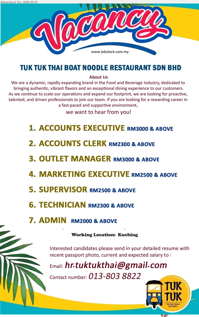 TUK TUK THAI BOAT NOODLE RESTAURANT SDN BHD - 1. ACCOUNTS EXECUTIVE (Kuching) RM3000 & ABOVE
2. ACCOUNTS CLERK (Kuching) RM2300 & ABOVE 
3. OUTLET MANAGER (Kuching) RM3000 & ABOVE 
4. MARKETING EXECUTIVE (Kuching) RM2500 & ABOVE 
5. SUPERVISOR (Kuching) RM2500 & ABOVE
6. TECHNICIAN (Kuching) RM2300 & ABOVE
7. ADMIN   (Kuching) RM2000 & ABOVE
Contact number: 013-8038822 / Email resume.