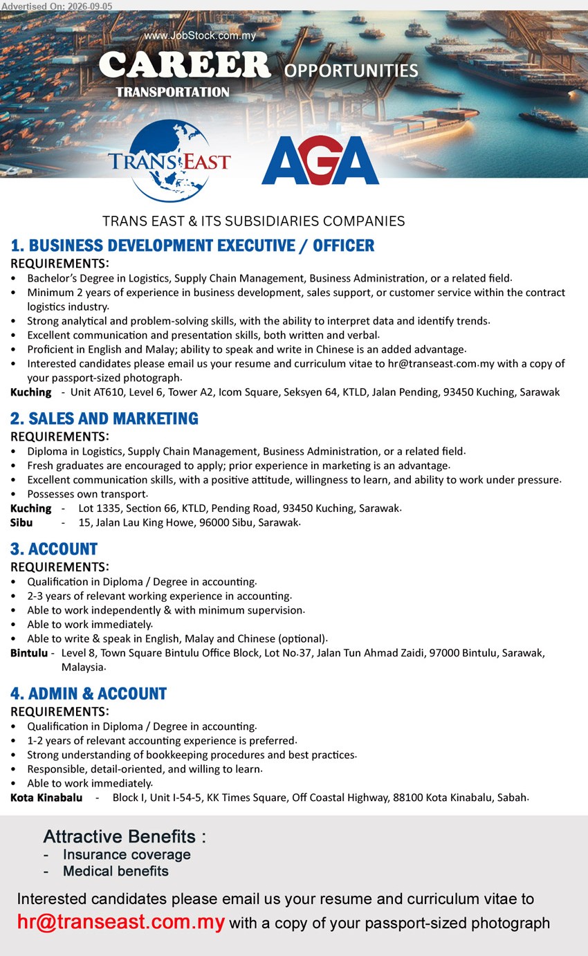 TRANS EAST & ITS SUBSIDIARIES COMPANIES - 1. BUSINESS DEVELOPMENT EXECUTIVE / OFFICER (Kuching), Bachelor’s Degree in Logistics, Supply Chain Management, Business Administration, or a related field, Minimum 2 years of experience in business development, sales support, or customer service within the contract logistics industry, Strong analytical and problem-solving skills
2. SALES AND MARKETING (Kuching / Sibu), Diploma in Logistics, Supply Chain Management, Business Administration, or a related field, Fresh graduates are encouraged to apply, prior experience in marketing is an advantage, Possesses own transport
3. ACCOUNT (Bintulu), Diploma / Degree in accounting, 2-3 years of relevant working experience in accounting, Able to work independently & with minimum supervision, Able to work immediately
4. ADMIN & ACCOUNT (Kota Kinabalu), Diploma / Degree in accounting, 1-2 years of relevant accounting experience is preferred, Strong understanding of bookkeeping procedures and best practices, Able to work immediately
Email Resume