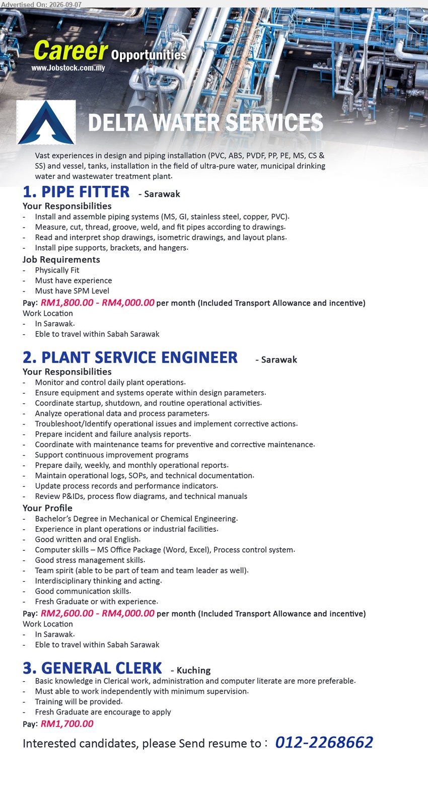 DELTA WATER SERVICES - 1. PIPE FITTER (Sarawak), RM1,800.00 - RM4,000.00 per month, Must have SPM Level, Must have Experience, Install and assemble piping systems (MS, GI, stainless steel, copper, PVC), Eble to travel within Sabah Sarawak
2. PLANT SERVICE ENGINEER (Sarawak), RM2,600.00 - RM4,000.00 per month, Bachelor’s Degree in Mechanical or Chemical Engineering, Experience in plant operations or industrial facilities, Monitor and control daily plant operations, Fresh Graduate or with experience
3. GENERAL CLERK (Kuching), RM1,700.00, Basic knowledge in Clerical work, administration and computer literate are more preferable, Fresh Graduate are encourage to apply, Training will be provided
Call 012-2268662
